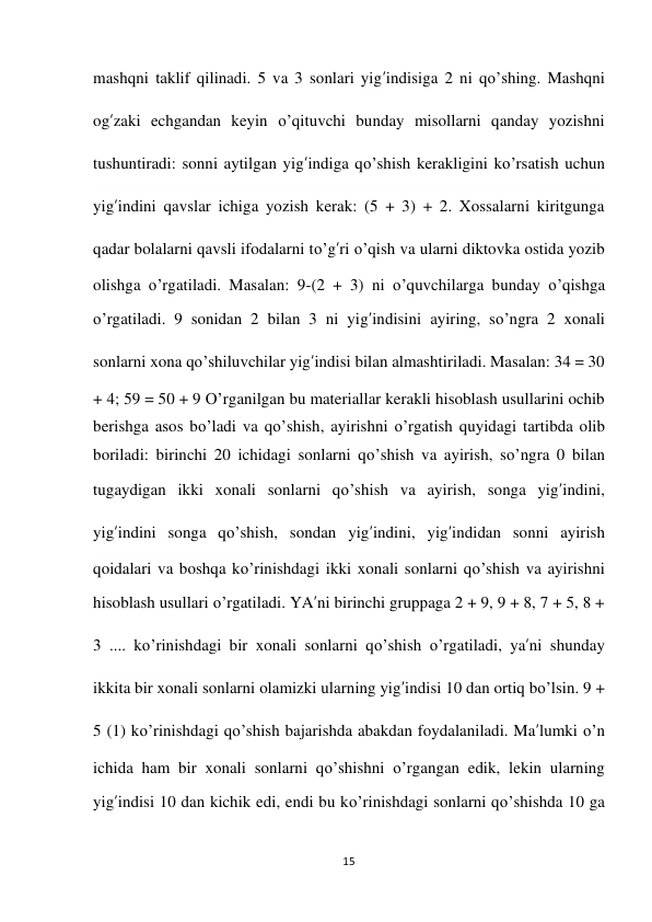 15 
 
mashqni taklif qilinadi. 5 va 3 sonlari yig’indisiga 2 ni qo’shing. Mashqni 
og’zaki echgandan keyin o’qituvchi bunday misollarni qanday yozishni 
tushuntiradi: sonni aytilgan yig’indiga qo’shish kerakligini ko’rsatish uchun 
yig’indini qavslar ichiga yozish kerak: (5 + 3) + 2. Xossalarni kiritgunga 
qadar bolalarni qavsli ifodalarni to’g’ri o’qish va ularni diktovka ostida yozib 
olishga o’rgatiladi. Masalan: 9-(2 + 3) ni o’quvchilarga bunday o’qishga 
o’rgatiladi. 9 sonidan 2 bilan 3 ni yig’indisini ayiring, so’ngra 2 xonali 
sonlarni xona qo’shiluvchilar yig’indisi bilan almashtiriladi. Masalan: 34 = 30 
+ 4; 59 = 50 + 9 O’rganilgan bu materiallar kerakli hisoblash usullarini ochib 
berishga asos bo’ladi va qo’shish, ayirishni o’rgatish quyidagi tartibda olib 
boriladi: birinchi 20 ichidagi sonlarni qo’shish va ayirish, so’ngra 0 bilan 
tugaydigan ikki xonali sonlarni qo’shish va ayirish, songa yig’indini, 
yig’indini songa qo’shish, sondan yig’indini, yig’indidan sonni ayirish 
qoidalari va boshqa ko’rinishdagi ikki xonali sonlarni qo’shish va ayirishni 
hisoblash usullari o’rgatiladi. YA’ni birinchi gruppaga 2 + 9, 9 + 8, 7 + 5, 8 + 
3 .... ko’rinishdagi bir xonali sonlarni qo’shish o’rgatiladi, ya’ni shunday 
ikkita bir xonali sonlarni olamizki ularning yig’indisi 10 dan ortiq bo’lsin. 9 + 
5 (1) ko’rinishdagi qo’shish bajarishda abakdan foydalaniladi. Ma’lumki o’n 
ichida ham bir xonali sonlarni qo’shishni o’rgangan edik, lekin ularning 
yig’indisi 10 dan kichik edi, endi bu ko’rinishdagi sonlarni qo’shishda 10 ga 
