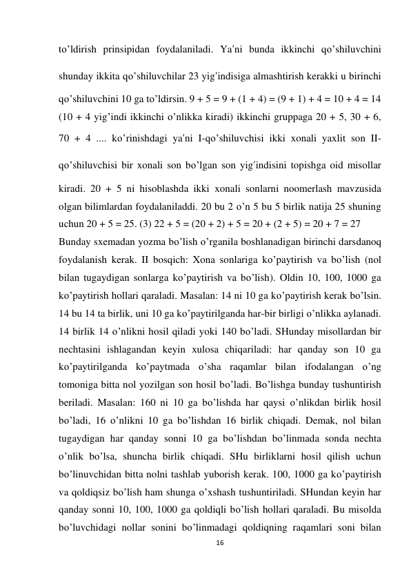 16 
 
to’ldirish prinsipidan foydalaniladi. Ya’ni bunda ikkinchi qo’shiluvchini 
shunday ikkita qo’shiluvchilar 23 yig’indisiga almashtirish kerakki u birinchi 
qo’shiluvchini 10 ga to’ldirsin. 9 + 5 = 9 + (1 + 4) = (9 + 1) + 4 = 10 + 4 = 14 
(10 + 4 yig’indi ikkinchi o’nlikka kiradi) ikkinchi gruppaga 20 + 5, 30 + 6, 
70 + 4 .... ko’rinishdagi ya’ni I-qo’shiluvchisi ikki xonali yaxlit son II-
qo’shiluvchisi bir xonali son bo’lgan son yig’indisini topishga oid misollar 
kiradi. 20 + 5 ni hisoblashda ikki xonali sonlarni noomerlash mavzusida 
olgan bilimlardan foydalaniladdi. 20 bu 2 o’n 5 bu 5 birlik natija 25 shuning 
uchun 20 + 5 = 25. (3) 22 + 5 = (20 + 2) + 5 = 20 + (2 + 5) = 20 + 7 = 27 
Bunday sxemadan yozma bo’lish o’rganila boshlanadigan birinchi darsdanoq 
foydalanish kerak. II bosqich: Xona sonlariga ko’paytirish va bo’lish (nol 
bilan tugaydigan sonlarga ko’paytirish va bo’lish). Oldin 10, 100, 1000 ga 
ko’paytirish hollari qaraladi. Masalan: 14 ni 10 ga ko’paytirish kerak bo’lsin. 
14 bu 14 ta birlik, uni 10 ga ko’paytirilganda har-bir birligi o’nlikka aylanadi. 
14 birlik 14 o’nlikni hosil qiladi yoki 140 bo’ladi. SHunday misollardan bir 
nechtasini ishlagandan keyin xulosa chiqariladi: har qanday son 10 ga 
ko’paytirilganda ko’paytmada o’sha raqamlar bilan ifodalangan o’ng 
tomoniga bitta nol yozilgan son hosil bo’ladi. Bo’lishga bunday tushuntirish 
beriladi. Masalan: 160 ni 10 ga bo’lishda har qaysi o’nlikdan birlik hosil 
bo’ladi, 16 o’nlikni 10 ga bo’lishdan 16 birlik chiqadi. Demak, nol bilan 
tugaydigan har qanday sonni 10 ga bo’lishdan bo’linmada sonda nechta 
o’nlik bo’lsa, shuncha birlik chiqadi. SHu birliklarni hosil qilish uchun 
bo’linuvchidan bitta nolni tashlab yuborish kerak. 100, 1000 ga ko’paytirish 
va qoldiqsiz bo’lish ham shunga o’xshash tushuntiriladi. SHundan keyin har 
qanday sonni 10, 100, 1000 ga qoldiqli bo’lish hollari qaraladi. Bu misolda 
bo’luvchidagi nollar sonini bo’linmadagi qoldiqning raqamlari soni bilan 
