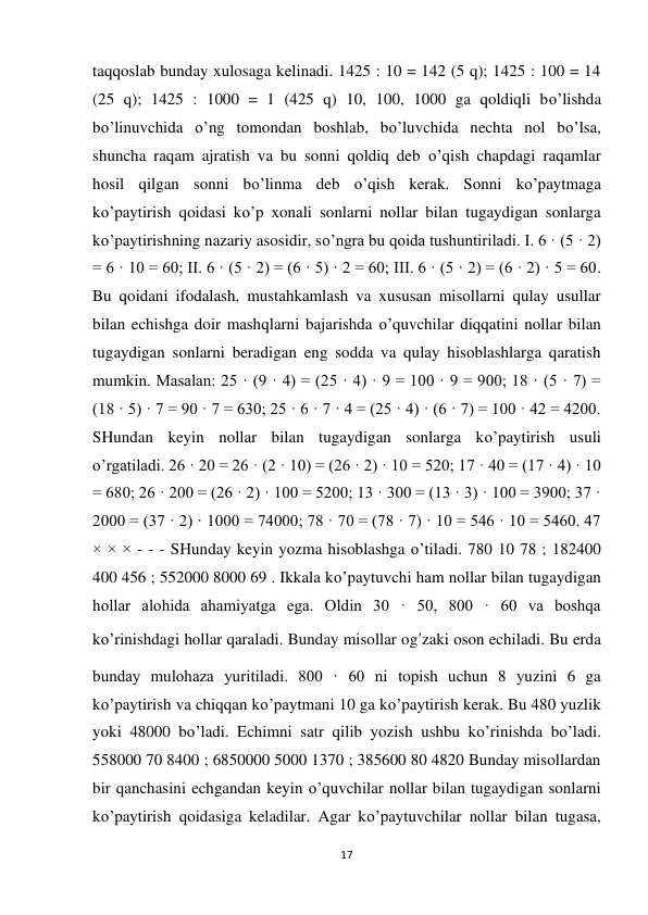 17 
 
taqqoslab bunday xulosaga kelinadi. 1425 : 10 = 142 (5 q); 1425 : 100 = 14 
(25 q); 1425 : 1000 = 1 (425 q) 10, 100, 1000 ga qoldiqli bo’lishda 
bo’linuvchida o’ng tomondan boshlab, bo’luvchida nechta nol bo’lsa, 
shuncha raqam ajratish va bu sonni qoldiq deb o’qish chapdagi raqamlar 
hosil qilgan sonni bo’linma deb o’qish kerak. Sonni ko’paytmaga 
ko’paytirish qoidasi ko’p xonali sonlarni nollar bilan tugaydigan sonlarga 
ko’paytirishning nazariy asosidir, so’ngra bu qoida tushuntiriladi. I. 6 · (5 · 2) 
= 6 · 10 = 60; II. 6 · (5 · 2) = (6 · 5) · 2 = 60; III. 6 · (5 · 2) = (6 · 2) · 5 = 60. 
Bu qoidani ifodalash, mustahkamlash va xususan misollarni qulay usullar 
bilan echishga doir mashqlarni bajarishda o’quvchilar diqqatini nollar bilan 
tugaydigan sonlarni beradigan eng sodda va qulay hisoblashlarga qaratish 
mumkin. Masalan: 25 · (9 · 4) = (25 · 4) · 9 = 100 · 9 = 900; 18 · (5 · 7) = 
(18 · 5) · 7 = 90 · 7 = 630; 25 · 6 · 7 · 4 = (25 · 4) · (6 · 7) = 100 · 42 = 4200. 
SHundan keyin nollar bilan tugaydigan sonlarga ko’paytirish usuli 
o’rgatiladi. 26 · 20 = 26 · (2 · 10) = (26 · 2) · 10 = 520; 17 · 40 = (17 · 4) · 10 
= 680; 26 · 200 = (26 · 2) · 100 = 5200; 13 · 300 = (13 · 3) · 100 = 3900; 37 · 
2000 = (37 · 2) · 1000 = 74000; 78 · 70 = (78 · 7) · 10 = 546 · 10 = 5460. 47 
× × × - - - SHunday keyin yozma hisoblashga o’tiladi. 780 10 78 ; 182400 
400 456 ; 552000 8000 69 . Ikkala ko’paytuvchi ham nollar bilan tugaydigan 
hollar alohida ahamiyatga ega. Oldin 30 · 50, 800 · 60 va boshqa 
ko’rinishdagi hollar qaraladi. Bunday misollar og’zaki oson echiladi. Bu erda 
bunday mulohaza yuritiladi. 800 · 60 ni topish uchun 8 yuzini 6 ga 
ko’paytirish va chiqqan ko’paytmani 10 ga ko’paytirish kerak. Bu 480 yuzlik 
yoki 48000 bo’ladi. Echimni satr qilib yozish ushbu ko’rinishda bo’ladi. 
558000 70 8400 ; 6850000 5000 1370 ; 385600 80 4820 Bunday misollardan 
bir qanchasini echgandan keyin o’quvchilar nollar bilan tugaydigan sonlarni 
ko’paytirish qoidasiga keladilar. Agar ko’paytuvchilar nollar bilan tugasa, 
