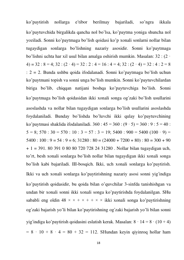 18 
 
ko’paytirish 
nollarga 
e’tibor 
berilmay 
bajariladi, 
so’ngra 
ikkala 
ko’paytuvchida birgalikda qancha nol bo’lsa, ko’paytma yoniga shuncha nol 
yoziladi. Sonni ko’paytmaga bo’lish qoidasi ko’p xonali sonlarni nollar bilan 
tugaydigan sonlarga bo’lishning nazariy asosidir. Sonni ko’paytmaga 
bo’lishni uchta har xil usul bilan amalga oshirish mumkin. Masalan: 32 : (2 · 
4) = 32 : 8 = 4; 32 : (2 · 4) = 32 : 2 : 4 = 16 : 4 = 4; 32 : (2 · 4) = 32 : 4 : 2 = 8 
: 2 = 2. Bunda ushbu qoida ifodalanadi. Sonni ko’paytmaga bo’lish uchun 
ko’paytmani topish va sonni unga bo’lish mumkin. Sonni ko’paytuvchilardan 
biriga bo’lib, chiqqan natijani boshqa ko’paytuvchiga bo’lish. Sonni 
ko’paytmaga bo’lish qoidasidan ikki xonali songa og’zaki bo’lish usullarini 
asoslashda va nollar bilan tugaydigan sonlarga bo’lish usullarini asoslashda 
foydalaniladi. Bunday bo’lishda bo’luvchi ikki qulay ko’paytuvchining 
ko’paytmasi shaklida ifodalaniladi. 360 : 45 = 360 : (9 · 5) = 360 : 9 : 5 = 40 : 
5 = 8; 570 : 30 = 570 : 10 : 3 = 57 : 3 = 19; 5400 : 900 = 5400 (100 · 9) = 
5400 : 100 : 9 = 54 : 9 = 6; 31280 : 80 = (24000 + 7200 + 80) : 80 = 300 + 90 
+ 1 = 391. 80 391 0 80 80 720 728 24 31280 . Nollar bilan tugaydigan uch, 
to’rt, besh xonali sonlarga bo’lish nollar bilan tugaydigan ikki xonali songa 
bo’lish kabi bajariladi. III-bosqich. Ikki, uch xonali sonlarga ko’paytirish. 
Ikki va uch xonali sonlarga ko’paytirishning nazariy asosi sonni yig’indiga 
ko’paytirish qoidasidir, bu qoida bilan o’quvchilar 3-sinfda tanishishgan va 
undan bir xonali sonni ikki xonali songa ko’paytirishda foydalanilgan. SHu 
sababli eng oldin 48 × × + × + + × × ikki xonali songa ko’paytirishning 
og’zaki bajarish yo’li bilan ko’paytirishning og’zaki bajarish yo’li bilan sonni 
yig’indiga ko’paytirish qoidasini eslatish kerak. Masalan: 8 · 14 = 8 · (10 + 4) 
= 8 · 10 + 8 · 4 = 80 + 32 = 112. SHundan keyin qiyinroq hollar ham 
