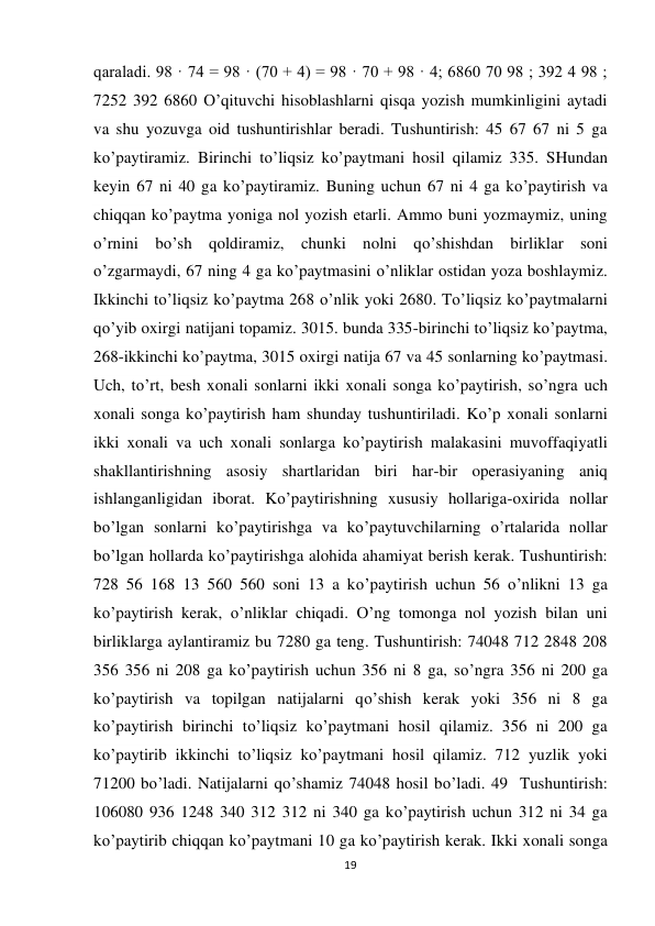 19 
 
qaraladi. 98 · 74 = 98 · (70 + 4) = 98 · 70 + 98 · 4; 6860 70 98 ; 392 4 98 ; 
7252 392 6860 O’qituvchi hisoblashlarni qisqa yozish mumkinligini aytadi 
va shu yozuvga oid tushuntirishlar beradi. Tushuntirish: 45 67 67 ni 5 ga 
ko’paytiramiz. Birinchi to’liqsiz ko’paytmani hosil qilamiz 335. SHundan 
keyin 67 ni 40 ga ko’paytiramiz. Buning uchun 67 ni 4 ga ko’paytirish va 
chiqqan ko’paytma yoniga nol yozish etarli. Ammo buni yozmaymiz, uning 
o’rnini bo’sh qoldiramiz, chunki nolni qo’shishdan birliklar soni 
o’zgarmaydi, 67 ning 4 ga ko’paytmasini o’nliklar ostidan yoza boshlaymiz. 
Ikkinchi to’liqsiz ko’paytma 268 o’nlik yoki 2680. To’liqsiz ko’paytmalarni 
qo’yib oxirgi natijani topamiz. 3015. bunda 335-birinchi to’liqsiz ko’paytma, 
268-ikkinchi ko’paytma, 3015 oxirgi natija 67 va 45 sonlarning ko’paytmasi. 
Uch, to’rt, besh xonali sonlarni ikki xonali songa ko’paytirish, so’ngra uch 
xonali songa ko’paytirish ham shunday tushuntiriladi. Ko’p xonali sonlarni 
ikki xonali va uch xonali sonlarga ko’paytirish malakasini muvoffaqiyatli 
shakllantirishning asosiy shartlaridan biri har-bir operasiyaning aniq 
ishlanganligidan iborat. Ko’paytirishning xususiy hollariga-oxirida nollar 
bo’lgan sonlarni ko’paytirishga va ko’paytuvchilarning o’rtalarida nollar 
bo’lgan hollarda ko’paytirishga alohida ahamiyat berish kerak. Tushuntirish: 
728 56 168 13 560 560 soni 13 a ko’paytirish uchun 56 o’nlikni 13 ga 
ko’paytirish kerak, o’nliklar chiqadi. O’ng tomonga nol yozish bilan uni 
birliklarga aylantiramiz bu 7280 ga teng. Tushuntirish: 74048 712 2848 208 
356 356 ni 208 ga ko’paytirish uchun 356 ni 8 ga, so’ngra 356 ni 200 ga 
ko’paytirish va topilgan natijalarni qo’shish kerak yoki 356 ni 8 ga 
ko’paytirish birinchi to’liqsiz ko’paytmani hosil qilamiz. 356 ni 200 ga 
ko’paytirib ikkinchi to’liqsiz ko’paytmani hosil qilamiz. 712 yuzlik yoki 
71200 bo’ladi. Natijalarni qo’shamiz 74048 hosil bo’ladi. 49  Tushuntirish: 
106080 936 1248 340 312 312 ni 340 ga ko’paytirish uchun 312 ni 34 ga 
ko’paytirib chiqqan ko’paytmani 10 ga ko’paytirish kerak. Ikki xonali songa 
