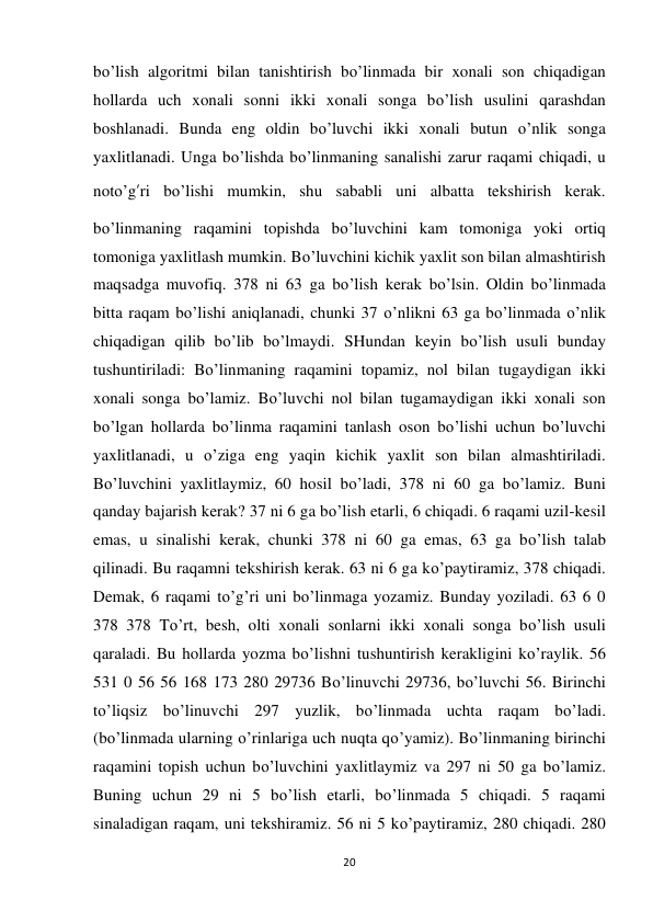 20 
 
bo’lish algoritmi bilan tanishtirish bo’linmada bir xonali son chiqadigan 
hollarda uch xonali sonni ikki xonali songa bo’lish usulini qarashdan 
boshlanadi. Bunda eng oldin bo’luvchi ikki xonali butun o’nlik songa 
yaxlitlanadi. Unga bo’lishda bo’linmaning sanalishi zarur raqami chiqadi, u 
noto’g’ri bo’lishi mumkin, shu sababli uni albatta tekshirish kerak. 
bo’linmaning raqamini topishda bo’luvchini kam tomoniga yoki ortiq 
tomoniga yaxlitlash mumkin. Bo’luvchini kichik yaxlit son bilan almashtirish 
maqsadga muvofiq. 378 ni 63 ga bo’lish kerak bo’lsin. Oldin bo’linmada 
bitta raqam bo’lishi aniqlanadi, chunki 37 o’nlikni 63 ga bo’linmada o’nlik 
chiqadigan qilib bo’lib bo’lmaydi. SHundan keyin bo’lish usuli bunday 
tushuntiriladi: Bo’linmaning raqamini topamiz, nol bilan tugaydigan ikki 
xonali songa bo’lamiz. Bo’luvchi nol bilan tugamaydigan ikki xonali son 
bo’lgan hollarda bo’linma raqamini tanlash oson bo’lishi uchun bo’luvchi 
yaxlitlanadi, u o’ziga eng yaqin kichik yaxlit son bilan almashtiriladi. 
Bo’luvchini yaxlitlaymiz, 60 hosil bo’ladi, 378 ni 60 ga bo’lamiz. Buni 
qanday bajarish kerak? 37 ni 6 ga bo’lish etarli, 6 chiqadi. 6 raqami uzil-kesil 
emas, u sinalishi kerak, chunki 378 ni 60 ga emas, 63 ga bo’lish talab 
qilinadi. Bu raqamni tekshirish kerak. 63 ni 6 ga ko’paytiramiz, 378 chiqadi. 
Demak, 6 raqami to’g’ri uni bo’linmaga yozamiz. Bunday yoziladi. 63 6 0 
378 378 To’rt, besh, olti xonali sonlarni ikki xonali songa bo’lish usuli 
qaraladi. Bu hollarda yozma bo’lishni tushuntirish kerakligini ko’raylik. 56 
531 0 56 56 168 173 280 29736 Bo’linuvchi 29736, bo’luvchi 56. Birinchi 
to’liqsiz bo’linuvchi 297 yuzlik, bo’linmada uchta raqam bo’ladi. 
(bo’linmada ularning o’rinlariga uch nuqta qo’yamiz). Bo’linmaning birinchi 
raqamini topish uchun bo’luvchini yaxlitlaymiz va 297 ni 50 ga bo’lamiz. 
Buning uchun 29 ni 5 bo’lish etarli, bo’linmada 5 chiqadi. 5 raqami 
sinaladigan raqam, uni tekshiramiz. 56 ni 5 ko’paytiramiz, 280 chiqadi. 280 
