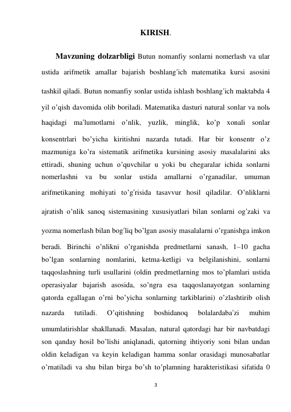 3 
 
KIRISH. 
Mavzuning dolzarbligi Butun nomanfiy sonlarni nomerlash va ular 
ustida arifmetik amallar bajarish boshlang’ich matematika kursi asosini 
tashkil qiladi. Butun nomanfiy sonlar ustida ishlash boshlang’ich maktabda 4 
yil o’qish davomida olib boriladi. Matematika dasturi natural sonlar va nolь 
haqidagi ma’lumotlarni o’nlik, yuzlik, minglik, ko’p xonali sonlar 
konsentrlari bo’yicha kiritishni nazarda tutadi. Har bir konsentr o’z 
mazmuniga ko’ra sistematik arifmetika kursining asosiy masalalarini aks 
ettiradi, shuning uchun o’quvchilar u yoki bu chegaralar ichida sonlarni 
nomerlashni va bu sonlar ustida amallarni o’rganadilar, umuman 
arifmetikaning mohiyati to’g’risida tasavvur hosil qiladilar. O’nliklarni 
ajratish o’nlik sanoq sistemasining xususiyatlari bilan sonlarni og’zaki va 
yozma nomerlash bilan bog’liq bo’lgan asosiy masalalarni o’rganishga imkon 
beradi. Birinchi o’nlikni o’rganishda predmetlarni sanash, 1–10 gacha 
bo’lgan sonlarning nomlarini, ketma-ketligi va belgilanishini, sonlarni 
taqqoslashning turli usullarini (oldin predmetlarning mos to’plamlari ustida 
operasiyalar bajarish asosida, so’ngra esa taqqoslanayotgan sonlarning 
qatorda egallagan o’rni bo’yicha sonlarning tarkiblarini) o’zlashtirib olish 
nazarda 
tutiladi. 
O’qitishning 
boshidanoq 
bolalardaba’zi 
muhim 
umumlatirishlar shakllanadi. Masalan, natural qatordagi har bir navbatdagi 
son qanday hosil bo’lishi aniqlanadi, qatorning ihtiyoriy soni bilan undan 
oldin keladigan va keyin keladigan hamma sonlar orasidagi munosabatlar 
o’rnatiladi va shu bilan birga bo’sh to’plamning harakteristikasi sifatida 0 
