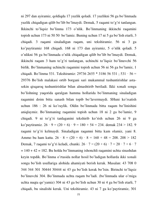 21 
 
ni 297 dan ayiramiz, qoldiqda 17 yuzlik qoladi. 17 yuzlikni 56 ga bo’linmada 
yuzlik chiqadigan qilib bo’lib bo’lmaydi. Demak, 5 raqami to’g’ri tanlangan. 
Ikkinchi to’liqsiz bo’linma 173 o’nlik. Bo’linmaning ikkinchi raqamini 
topish uchun 173 ni 50 50  bo’lamiz. Buning uchun 17 ni 5 ga bo’lish etarli, 3 
chiqadi. 3 raqami sinaladigan raqam, uni tekshiramiz. 56 ni 3 ga 
ko’paytiramiz 168 chiqadi. 168 ni 173 dan ayiramiz, 5 o’nlik qoladi. 5 
o’nlikni 56 ga bo’linmada o’nlik chiqadigan qilib bo’lib bo’lmaydi. Demak, 
ikkinchi raqam 3 ham to’g’ri tanlangan, uchinchi to’liqsiz bo’linuvchi 56 
birlik. Bo’linmaning uchinchi raqamini topish uchun 56 ni 56 ga bo’lamiz, 1 
chiqadi. Bo’linma 531. Tekshiramiz: 29736 2655 * 3186 56 531 ; 531 · 56 = 
29376 Bo’lish malakasi ortib borgani sari mukammal tushuntirishlar asta-
sekin qisqaroq tushuntirishlar bilan almashtirib beriladi. Ikki xonali songa 
bo’lishning yuqorida qaralgan hamma hollarida bo’linmaning sinaladigan 
raqamini doim bitta sanash bilan topib bo’lavermaydi. SHuni ko’rsatish 
uchun 186 : 26 ni ko’raylik. Oldin bo’linmada bitta raqam bo’linishini 
aniqlaymiz. Bo’linmaning raqamini topish uchun 18 ni 2 ga bo’lamiz, 9 
chiqadi. 9 ni to’g’ri tanlaganini tekshirib ko’rish uchun 26 ni 9 ga 
ko’paytiramiz. 26 · 9 = (20 + 6) · 9 = 180 + 54 = 234. demak 234 > 182. 9 
raqami to’g’ri kelmaydi. Sinaladigan raqamni bitta kam olamiz, yani 8. 
Ammo bu ham katta. 26 · 8 = (20 + 6) · 8 = 160 + 48 = 208. 208 > 182 
Demak, 7 raqami to’g’ri keladi, chunki. 26 · 7 = (20 + 6) · 7 = 20 · 7 + 6 · 7 
= 140 + 42 = 182. Bu holda bo’linmaning ishonchli raqamini uchta sinashdan 
keyin topdik. Bo’linma o’rtasida nollar hosil bo’ladigan hollarda ikki xonali 
songa bo’lish usullariga alohida ahamiyati berish kerak. Masalan: 43 708 0 
344 344 301 30444 30444 ni 43 ga bo’lish kerak bo’lsin. Birinchi to’liqsiz 
bo’linuvchi 304. Bo’linmada uchta raqam bo’ladi. (bo’linmada ular o’rniga 
uchta nuqta qo’yamiz) 304 ni 43 ga bo’lish uchun 30 ni 4 ga bo’lish etarli, 7 
chiqadi, bu sinalishi kerak. Uni tekshiramiz. 43 ni 7 ga ko’paytiramiz, 301 
