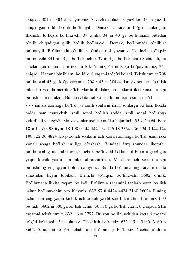 22 
 
chiqadi. 301 ni 304 dan ayiramiz, 3 yuzlik qoladi. 3 yuzlikni 43 ta yuzlik 
chiqadigan qilib bo’lib bo’lmaydi. Demak, 7 raqami to’g’ri tanlangan. 
Ikkinchi to’liqsiz bo’linuvchi 37 o’nlik 34 ni 43 ga bo’linmada bittadan 
o’nlik chiqadigan qilib bo’lib bo’lmaydi. Demak, bo’linmada o’nliklar 
bo’lmaydi. Bo’linmada o’nliklar o’rniga nol yozamiz. Uchinchi to’liqsiz 
bo’linuvchi 344 ni 43 ga bo’lish uchun 37 ni 4 ga bo’lish etarli 8 chiqadi, bu 
sinaladigan raqam. Uni tekshirib ko’ramiz, 43 ni 8 ga ko’paytiramiz, 344 
chiqadi. Hamma birliklarni bo’ldik. 8 raqami to’g’ri keladi. Tekshiramiz: 708 
bo’linmani 43 ga ko’paytiramiz. 708 · 43 = 30444. Ismsiz sonlarni bo’lish 
bilan bir vaqtda metrik o’lchovlarda ifodalangan sonlarni ikki xonali songa 
bo’lish ham qaraladi. Bunda ikkita hol ko’riladi: biri ismli sonlarni 51 - - - - - 
- - - ismsiz sonlarga bo’lish va ismli sonlarni ismli sonlarga bo’lish. Ikkala 
holda ham murakkab ismli sonni bo’lish sodda ismli sonni bo’lishga 
keltiriladi va tegishli simsiz sonlar ustida amallar bajariladi: 35 so’m 64 tiyin: 
18 = 1 so’m 98 tiyin. 18 198 0 144 144 162 176 18 3564 ; 36 134 0 144 144 
108 122 36 4824 Ko’p xonali sonlarni uch xonali sonlarga bo’lish usuli ikki 
xonali songa bo’lish usuliga o’xshash. Bundagi farq shundan iboratki: 
bo’linmaning raqamini topish uchun bo’luvchi ikkita nol bilan tugaydigan 
yaqin kichik yaxlit son bilan almashtiriladi. Masalan: uch xonali songa 
bo’lishning eng qiyin holini qaraymiz. Bunda bo’linmaning raqami uchta 
sinashdan keyin topiladi. Birinchi to’liqsiz bo’linuvchi 3602 o’nlik. 
Bo’linmada ikkita raqam bo’ladi. Bo’linma raqamini tanlash oson bo’lish 
uchun bo’linuvchini yaxlitlaymiz. 632 57 0 4424 4424 3160 26024 Buning 
uchun uni eng yaqin kichik uch xonali yaxlit son bilan almashtiramiz, 600 
bo’ladi. 3602 ni 600 ga bo’lish uchun 36 ni 6 ga bo’lish etarli, 6 chiqadi. SHu 
raqamni tekshiramiz. 632 · 6 = 3792. Bu son bo’linuvchidan katta 6 raqami 
to’g’ri kelmaydi, 5 ni olamiz. Tekshirib ko’ramiz. 632 · 5 = 3160. 3160 < 
3602, 5 raqami to’g’ri keladi, uni bo’linmaga bo’lamiz. Nechta o’nlikni 
