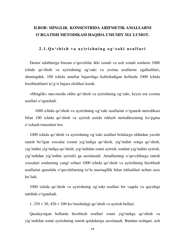 24 
 
 
II.BOB: MINGLIK  KONSENTRIDA ARIFMETIK AMALLARNI 
O`RGATISH METODIKASI HAQIDA UMUMIY MA`LUMOT. 
 
2 . 1 . Q o ‘ s h i s h  v a  a y i r i s h n i n g  o g ‘ z a k i  u s u l l a r i  
 
Dastur talablariga binoan o‘quvchilar ikki xonali va uch xonali sonlarni 1000 
ichida qo‘shish va ayirishning og‘zaki va yozma usullarini egallashlari, 
shuningdek, 100 ichida amallar bajarishga keltiriladigan hollarda 1000 ichida 
hisoblashlarni to‘g‘ri bajara olishlari kerak. 
 
«Minglik» mavzusida oldin qo‘shish va ayirishning og‘zaki, keyin esa yozma 
usullari o‘rganiladi. 
   1000 ichida qo‘shish va ayirishning og‘zaki usullarini o‘rganish metodikasi 
bilan 100 ichida qo‘shish va ayirish ustida ishlash metodikasining ko‘pgina 
o‘xshash tomonlari bor. 
1000 ichida qo‘shish va ayirishning og‘zaki usullari bolalarga oldindan yaxshi 
tanish bo‘lgan xossalar (sonni yig‘indiga qo‘shish, yig‘indini songa qo‘shish, 
yig‘indini yig‘indiga qo‘shish, yig‘indidan sonni ayirish, sondan yig‘indini ayirish, 
yig‘indidan yig‘indini ayirish) ga asoslanadi. Amallarning o‘quvchilarga tanish 
xossalari sonlarning yangi sohasi 1000 ichida qo‘shish va ayirishning hisoblash 
usullarini qarashda o‘quvchilarning to‘la mustaqillik bilan ishlashlari uchun asos 
bo‘ladi. 
1000 ichida qo‘shish va ayirishning og‘zaki usullari bir vaqtda va quyidagi 
tartibda o‘rganiladi. 
1. 250 ± 30, 420 ± 300 ko‘rinishidagi qo‘shish va ayirish hollari. 
Qaralayotgan hollarda hisoblash usullari sonni yig‘indiga qo‘shish va 
yig‘indidan sonni ayirishning tanish qoidalariga asoslanadi. Bundan tashqari, uch 
