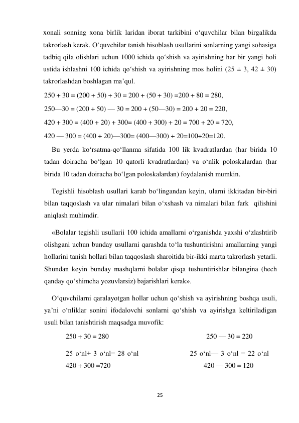 25 
 
xonali sonning xona birlik laridan iborat tarkibini o‘quvchilar bilan birgalikda 
takrorlash kerak. O‘quvchilar tanish hisoblash usullarini sonlarning yangi sohasiga 
tadbiq qila olishlari uchun 1000 ichida qo‘shish va ayirishning har bir yangi holi 
ustida ishlashni 100 ichida qo‘shish va ayirishning mos holini (25 ± 3, 42 ± 30) 
takrorlashdan boshlagan ma’qul. 
250 + 30 = (200 + 50) + 30 = 200 + (50 + 30) =200 + 80 = 280,  
250—30 = (200 + 50) — 30 = 200 + (50—30) = 200 + 20 = 220,  
420 + 300 = (400 + 20) + 300= (400 + 300) + 20 = 700 + 20 = 720,  
420 — 300 = (400 + 20)—300= (400—300) + 20=100+20=120. 
Bu yerda ko‘rsatma-qo‘llanma sifatida 100 lik kvadratlardan (har birida 10 
tadan doiracha bo‘lgan 10 qatorli kvadratlardan) va o‘nlik poloskalardan (har 
birida 10 tadan doiracha bo‘lgan poloskalardan) foydalanish mumkin. 
Tegishli hisoblash usullari karab bo‘lingandan keyin, ularni ikkitadan bir-biri 
bilan taqqoslash va ular nimalari bilan o‘xshash va nimalari bilan fark  qilishini 
aniqlash muhimdir. 
«Bolalar tegishli usullarii 100 ichida amallarni o‘rganishda yaxshi o‘zlashtirib 
olishgani uchun bunday usullarni qarashda to‘la tushuntirishni amallarning yangi 
hollarini tanish hollari bilan taqqoslash sharoitida bir-ikki marta takrorlash yetarli. 
Shundan keyin bunday mashqlarni bolalar qisqa tushuntirishlar bilangina (hech 
qanday qo‘shimcha yozuvlarsiz) bajarishlari kerak». 
 
O‘quvchilarni qaralayotgan hollar uchun qo‘shish va ayirishning boshqa usuli, 
ya’ni o‘nliklar sonini ifodalovchi sonlarni qo‘shish va ayirishga keltiriladigan 
usuli bilan tanishtirish maqsadga muvofik: 
250 + 30 = 280 
                                   250 — 30 = 220 
25 o‘nl+ 3 o‘nl= 28 o‘nl                   25 o‘nl— 3 o‘nl = 22 o‘nl                  
420 + 300 =720 
                                 420 — 300 = 120 
