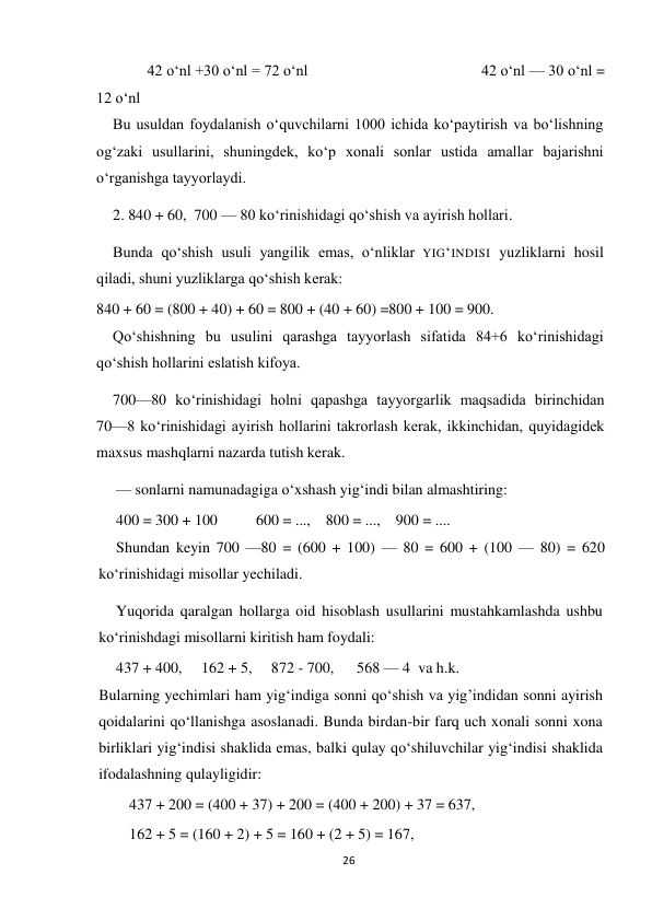 26 
 
         42 o‘nl +30 o‘nl = 72 o‘nl                                            42 o‘nl — 30 o‘nl = 
12 o‘nl 
Bu usuldan foydalanish o‘quvchilarni 1000 ichida ko‘paytirish va bo‘lishning 
og‘zaki usullarini, shuningdek, ko‘p xonali sonlar ustida amallar bajarishni 
o‘rganishga tayyorlaydi. 
2. 840 + 60,  700 — 80 ko‘rinishidagi qo‘shish va ayirish hollari. 
Bunda qo‘shish usuli yangilik emas, o‘nliklar YIG‘INDISI yuzliklarni hosil 
qiladi, shuni yuzliklarga qo‘shish kerak:  
840 + 60 = (800 + 40) + 60 = 800 + (40 + 60) =800 + 100 = 900. 
Qo‘shishning bu usulini qarashga tayyorlash sifatida 84+6 ko‘rinishidagi 
qo‘shish hollarini eslatish kifoya. 
700—80 ko‘rinishidagi holni qapashga tayyorgarlik maqsadida birinchidan 
70—8 ko‘rinishidagi ayirish hollarini takrorlash kerak, ikkinchidan, quyidagidek 
maxsus mashqlarni nazarda tutish kerak. 
— sonlarni namunadagiga o‘xshash yig‘indi bilan almashtiring: 
400 = 300 + 100          600 = ...,    800 = ...,    900 = .... 
Shundan keyin 700 —80 = (600 + 100) — 80 = 600 + (100 — 80) = 620 
ko‘rinishidagi misollar yechiladi. 
Yuqorida qaralgan hollarga oid hisoblash usullarini mustahkamlashda ushbu 
ko‘rinishdagi misollarni kiritish ham foydali: 
437 + 400,     162 + 5,     872 - 700,      568 — 4  va h.k. 
Bularning yechimlari ham yig‘indiga sonni qo‘shish va yig’indidan sonni ayirish 
qoidalarini qo‘llanishga asoslanadi. Bunda birdan-bir farq uch xonali sonni xona 
birliklari yig‘indisi shaklida emas, balki qulay qo‘shiluvchilar yig‘indisi shaklida 
ifodalashning qulayligidir: 
437 + 200 = (400 + 37) + 200 = (400 + 200) + 37 = 637,  
162 + 5 = (160 + 2) + 5 = 160 + (2 + 5) = 167, 
