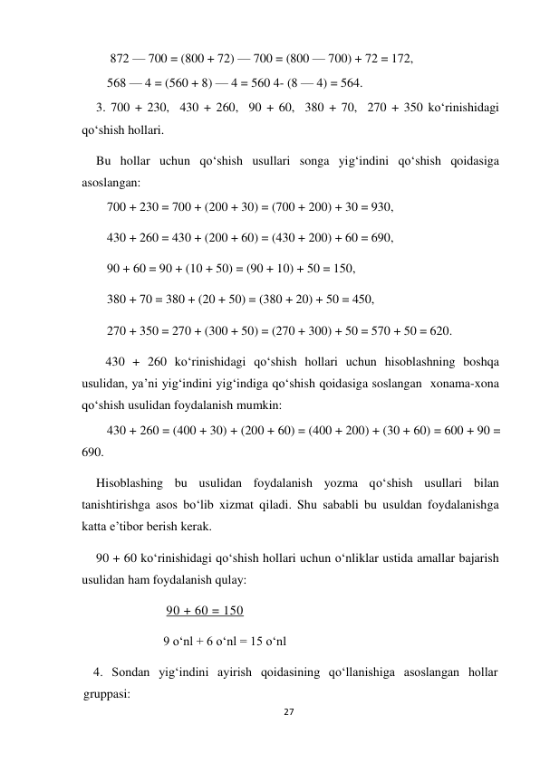 27 
 
 872 — 700 = (800 + 72) — 700 = (800 — 700) + 72 = 172,  
568 — 4 = (560 + 8) — 4 = 560 4- (8 — 4) = 564. 
3. 700 + 230,  430 + 260,  90 + 60,  380 + 70,  270 + 350 ko‘rinishidagi 
qo‘shish hollari. 
Bu hollar uchun qo‘shish usullari songa yig‘indini qo‘shish qoidasiga 
asoslangan: 
        700 + 230 = 700 + (200 + 30) = (700 + 200) + 30 = 930, 
        430 + 260 = 430 + (200 + 60) = (430 + 200) + 60 = 690, 
        90 + 60 = 90 + (10 + 50) = (90 + 10) + 50 = 150, 
        380 + 70 = 380 + (20 + 50) = (380 + 20) + 50 = 450, 
        270 + 350 = 270 + (300 + 50) = (270 + 300) + 50 = 570 + 50 = 620. 
   430 + 260 ko‘rinishidagi qo‘shish hollari uchun hisoblashning boshqa 
usulidan, ya’ni yig‘indini yig‘indiga qo‘shish qoidasiga soslangan  xonama-xona 
qo‘shish usulidan foydalanish mumkin: 
        430 + 260 = (400 + 30) + (200 + 60) = (400 + 200) + (30 + 60) = 600 + 90 = 
690. 
Hisoblashing bu usulidan foydalanish yozma qo‘shish usullari bilan 
tanishtirishga asos bo‘lib xizmat qiladi. Shu sababli bu usuldan foydalanishga 
katta e’tibor berish kerak. 
90 + 60 ko‘rinishidagi qo‘shish hollari uchun o‘nliklar ustida amallar bajarish 
usulidan ham foydalanish qulay: 
 90 + 60 = 150  
9 o‘nl + 6 o‘nl = 15 o‘nl 
4. Sondan yig‘indini ayirish qoidasining qo‘llanishiga asoslangan hollar 
gruppasi: 
