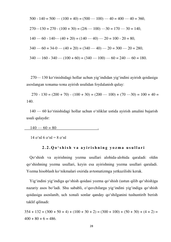 28 
 
500 - 140 = 500 — (100 + 40) = (500 — 100) — 40 = 400 — 40 = 360, 
270—130 = 270 - (100 + 30) = (2/6 — 100) —30 = 170 — 30 = 140, 
140 — 60 - 140— (40 + 20) = (140 — 40) — 20 = 100 - 20 = 80, 
340 — 60 = 34-0 — (40 + 20) = (340 — 40) — 20 = 300 — 20 = 280, 
340 — 160 - 340 — (100 + 60) = (340 — 100) — 60 = 240 — 60 = 180. 
 
 270— 130 ko‘rinishidagi hollar uchun yig‘indidan yig‘indini ayirish qoidasiga 
asoslangan xonama-xona ayirish usulidan foydalanish qulay: 
     270 - 130 = (200 + 70) - (100 + 30) = (200 — 100) + (70 —30) = 100 + 40 = 
140. 
140 — 60 ko‘rinishidagi hollar uchun o‘nliklar ustida ayirish amalini bajarish 
usuli qulaydir: 
     140 — 60 = 80                                    .     
      14 o‘nl 6 o‘nl = 8 o‘nl 
2 . 2 . Q o ‘ s h i s h  v a  a y i r i s h n i n g  y o z m a  u s u l l a r i  
Qo‘shish va ayirishning yozma usullari alohida-alohida qaraladi: oldin 
qo‘shishning yozma usullari, keyin esa ayirishning yozma usullari qaraladi. 
Yozma hisoblash ko‘nikmalari oxirida avtomatizmga yetkazilishi kerak. 
Yig‘indini yig‘indiga qo‘shish qoidasi yozma qo‘shish (ustun qilib qo‘shish)ga 
nazariy asos bo‘ladi. Shu sababli, o‘quvchilarga yig‘indini yig‘indiga qo‘shish 
qoidasiga asoslanib, uch xonali sonlar qanday qo‘shilganini tushuntirib berish 
taklif qilinadi: 
354 + 132 = (300 + 50 + 4) + (100 + 30 + 2) = (300 + 100) + (50 + 30) + (4 + 2) = 
400 + 80 + 6 = 486. 

