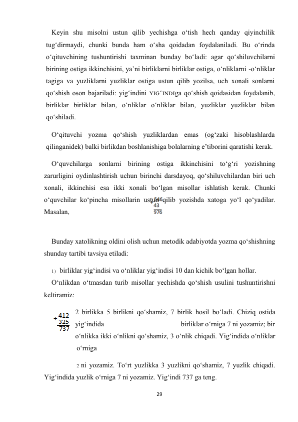 29 
 
Keyin shu misolni ustun qilib yechishga o‘tish hech qanday qiyinchilik 
tug‘dirmaydi, chunki bunda ham o‘sha qoidadan foydalaniladi. Bu o‘rinda 
o‘qituvchining tushuntirishi taxminan bunday bo‘ladi: agar qo‘shiluvchilarni 
birining ostiga ikkinchisini, ya’ni birliklarni birliklar ostiga, o‘nliklarni -o‘nliklar 
tagiga va yuzliklarni yuzliklar ostiga ustun qilib yozilsa, uch xonali sonlarni 
qo‘shish oson bajariladi: yig‘indini YIG‘INDIga qo‘shish qoidasidan foydalanib, 
birliklar birliklar bilan, o‘nliklar o‘nliklar bilan, yuzliklar yuzliklar bilan 
qo‘shiladi. 
O‘qituvchi yozma qo‘shish yuzliklardan emas (og‘zaki hisoblashlarda 
qilinganidek) balki birlikdan boshlanishiga bolalarning e’tiborini qaratishi kerak. 
O‘quvchilarga sonlarni birining ostiga ikkinchisini to‘g‘ri yozishning 
zarurligini oydinlashtirish uchun birinchi darsdayoq, qo‘shiluvchilardan biri uch 
xonali, ikkinchisi esa ikki xonali bo‘lgan misollar ishlatish kerak. Chunki 
o‘quvchilar ko‘pincha misollarin ustun qilib yozishda xatoga yo‘l qo‘yadilar. 
Masalan, 
 
 
Bunday xatolikning oldini olish uchun metodik adabiyotda yozma qo‘shishning 
shunday tartibi tavsiya etiladi: 
1) birliklar yig‘indisi va o‘nliklar yig‘indisi 10 dan kichik bo‘lgan hollar. 
O‘nlikdan o‘tmasdan turib misollar yechishda qo‘shish usulini tushuntirishni 
keltiramiz: 
2 birlikka 5 birlikni qo‘shamiz, 7 birlik hosil bo‘ladi. Chiziq ostida 
yig‘indida                                           birliklar o‘rniga 7 ni yozamiz; bir 
o‘nlikka ikki o‘nlikni qo‘shamiz, 3 o‘nlik chiqadi. Yig‘indida o‘nliklar 
o‘rniga 
2 ni yozamiz. To‘rt yuzlikka 3 yuzlikni qo‘shamiz, 7 yuzlik chiqadi. 
Yig‘indida yuzlik o‘rniga 7 ni yozamiz. Yig‘indi 737 ga teng. 
