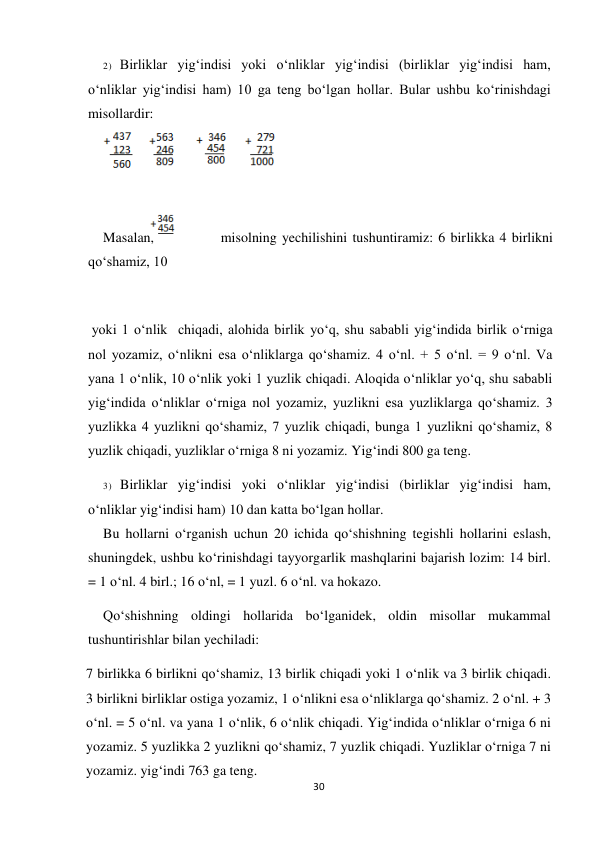 30 
 
2) Birliklar yig‘indisi yoki o‘nliklar yig‘indisi (birliklar yig‘indisi ham, 
o‘nliklar yig‘indisi ham) 10 ga teng bo‘lgan hollar. Bular ushbu ko‘rinishdagi 
misollardir: 
 
 
Masalan,             misolning yechilishini tushuntiramiz: 6 birlikka 4 birlikni 
qo‘shamiz, 10 
 
 yoki 1 o‘nlik  chiqadi, alohida birlik yo‘q, shu sababli yig‘indida birlik o‘rniga 
nol yozamiz, o‘nlikni esa o‘nliklarga qo‘shamiz. 4 o‘nl. + 5 o‘nl. = 9 o‘nl. Va  
yana 1 o‘nlik, 10 o‘nlik yoki 1 yuzlik chiqadi. Aloqida o‘nliklar yo‘q, shu sababli 
yig‘indida o‘nliklar o‘rniga nol yozamiz, yuzlikni esa yuzliklarga qo‘shamiz. 3 
yuzlikka 4 yuzlikni qo‘shamiz, 7 yuzlik chiqadi, bunga 1 yuzlikni qo‘shamiz, 8 
yuzlik chiqadi, yuzliklar o‘rniga 8 ni yozamiz. Yig‘indi 800 ga teng. 
3) Birliklar yig‘indisi yoki o‘nliklar yig‘indisi (birliklar yig‘indisi ham, 
o‘nliklar yig‘indisi ham) 10 dan katta bo‘lgan hollar. 
Bu hollarni o‘rganish uchun 20 ichida qo‘shishning tegishli hollarini eslash, 
shuningdek, ushbu ko‘rinishdagi tayyorgarlik mashqlarini bajarish lozim: 14 birl. 
= 1 o‘nl. 4 birl.; 16 o‘nl, = 1 yuzl. 6 o‘nl. va hokazo. 
Qo‘shishning oldingi hollarida bo‘lganidek, oldin misollar mukammal 
tushuntirishlar bilan yechiladi: 
7 birlikka 6 birlikni qo‘shamiz, 13 birlik chiqadi yoki 1 o‘nlik va 3 birlik chiqadi. 
3 birlikni birliklar ostiga yozamiz, 1 o‘nlikni esa o‘nliklarga qo‘shamiz. 2 o‘nl. + 3 
o‘nl. = 5 o‘nl. va yana 1 o‘nlik, 6 o‘nlik chiqadi. Yig‘indida o‘nliklar o‘rniga 6 ni 
yozamiz. 5 yuzlikka 2 yuzlikni qo‘shamiz, 7 yuzlik chiqadi. Yuzliklar o‘rniga 7 ni 
yozamiz. yig‘indi 763 ga teng. 
