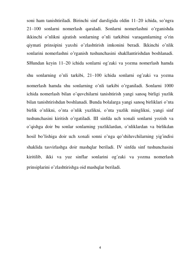 4 
 
soni ham tanishtiriladi. Birinchi sinf darsligida oldin 11–20 ichida, so’ngra 
21–100 sonlarni nomerlash qaraladi. Sonlarni nomerlashni o’rganishda 
ikkinchi o’nlikni ajratish sonlarning o’nli tarkibini varaqamlarning o’rin 
qiymati prinsipini yaxshi o’zlashtirish imkonini beradi. Ikkinchi o’nlik 
sonlarini nomerlashni o’rganish tushunchasini shakllantirishdan boshlanadi. 
SHundan keyin 11–20 ichida sonlarni og’zaki va yozma nomerlash hamda 
shu sonlarning o’nli tarkibi, 21–100 ichida sonlarni og’zaki va yozma 
nomerlash hamda shu sonlarning o’nli tarkibi o’rganiladi. Sonlarni 1000 
ichida nomerlash bilan o’quvchilarni tanishtirish yangi sanoq birligi yuzlik 
bilan tanishtirishdan boshlanadi. Bunda bolalarga yangi sanoq birliklari o’nta 
birlik o’nlikni, o’nta o’nlik yuzlikni, o’nta yuzlik minglikni, yangi sinf 
tushunchasini kiritish o’rgatiladi. III sinfda uch xonali sonlarni yozish va 
o’qishga doir bu sonlar sonlarning yuzliklardan, o’nliklardan va birlikdan 
hosil bo’lishiga doir uch xonali sonni o’nga qo’shiluvchilarning yig’indisi 
shaklida tasvirlashga doir mashqlar beriladi. IV sinfda sinf tushunchasini 
kiritilib, ikki va yuz sinflar sonlarini og’zaki va yozma nomerlash 
prinsiplarini o’zlashtirishga oid mashqlar beriladi. 
