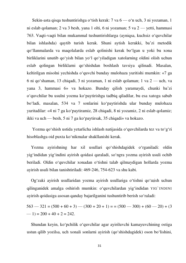 31 
 
Sekin-asta qisqa tushuntirishga o‘tish kerak: 7 va 6 — o‘n uch, 3 ni yozaman, 1 
ni eslab qolaman; 2 va 3 besh, yana 1 olti, 6 ni yozaman; 5 va 2 — yetti, hammasi 
763. Vaqti-vaqti bilan mukammal tushuntirishlarga (ayniqsa, kuchsiz o‘quvchilar 
bilan ishlashda) qaytib turish kerak. Shuni aytish kerakki, ba’zi metodik 
qo‘llanmalarda va maqolalarda eslab qolinishi kerak bo‘lgan u yoki bu xona 
birliklarini unutib qo‘yish bilan yo‘l qo‘yiladigan xatolarning oldini olish uchun 
eslab qolingan birliklarni qo‘shishdan boshlash tavsiya qilinadi. Masalan, 
keltirilgan misolni yechishda o‘quvchi bunday mulohaza yuritishi mumkin: «7 ga 
6 ni qo‘shaman, 13 chiqadi, 3 ni yozaman, 1 ni eslab qolaman; 1 va 2 — uch, va 
yana 3, hammasi 6» va hokazo. Bunday qilish yaramaydi, chunki ba’zi 
o‘quvchilar bu usulni yozma ko‘paytirishga tadbiq qiladilar, bu esa xatoga sabab 
bo‘ladi, masalan, 534 va 7 sonlarini ko‘paytirishda ular bunday mulohaza 
yuritadilar: «4 ni 7 ga ko‘paytiramiz, 28 chiqadi, 8 ni yozamiz, 2 ni eslab qolamiz; 
ikki va uch — besh, 5 ni 7 ga ko‘paytirsak, 35 chiqadi» va hokazo. 
Yozma qo‘shish ustida yetarlicha ishlash natijasida o‘quvchilarda tez va to‘g‘ri 
hisoblashga oid puxta ko‘nikmalar shakllanishi kerak. 
Yozma ayirishning har xil usullari qo‘shishdagidek o‘rganiladi: oldin 
yig‘indidan yig‘indini ayirish qoidasi qaraladi, so‘ngra yozma ayirish usuli ochib 
beriladi. Oldin o‘quvchilar xonadan o‘tishni talab qilmaydigan hollarda yozma 
ayirish usuli bilan tanishtiriladi: 469-246, 754-623 va shu kabi. 
Og‘zaki ayirish usullaridan yozma ayirish usullariga o‘tishni qo‘щish uchun 
qilinganidek amalga oshirish mumkin: o‘quvchilardan yig‘indidan YIG`INDINI 
ayirish qoidasiga asosan qanday bajarilganini tushuntirib berish so‘raladi: 
563 — 321 = (500 + 60 + 3) — (300 + 20 + 1) = = (500 — 300) + (60 — 20) + (3 
— 1) = 200 + 40 + 2 = 242. 
Shundan keyin, ko‘pchilik o‘quvchilar agar ayiriluvchi kamayuvchining ostiga 
ustun qilib yozilsa, uch xonali sonlarni ayirish (qo‘shishdagidek) oson bo‘lishini, 
