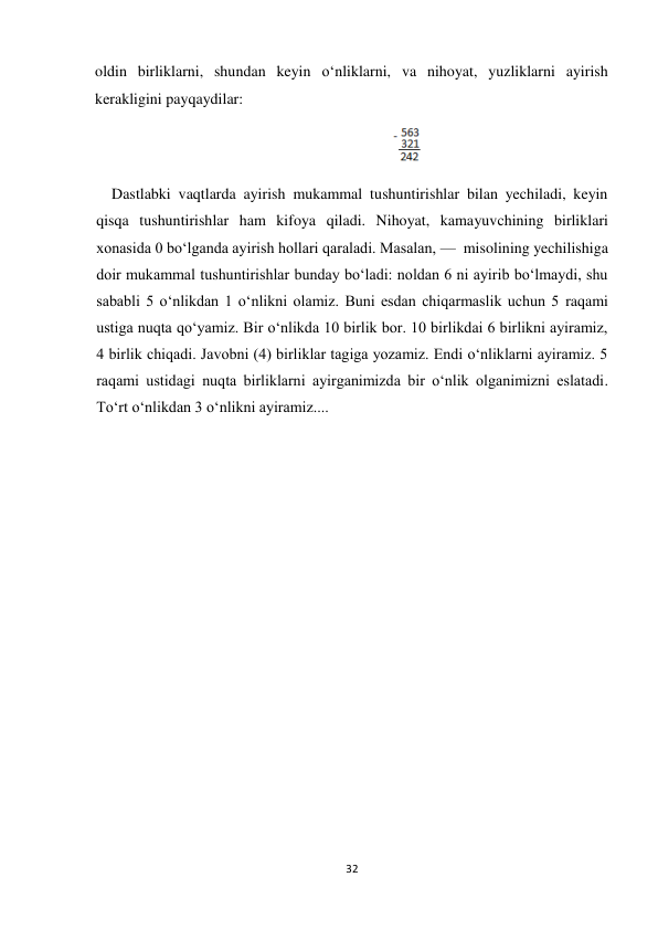 32 
 
oldin birliklarni, shundan keyin o‘nliklarni, va nihoyat, yuzliklarni ayirish 
kerakligini payqaydilar: 
                                                                             
 
Dastlabki vaqtlarda ayirish mukammal tushuntirishlar bilan yechiladi, keyin 
qisqa tushuntirishlar ham kifoya qiladi. Nihoyat, kamayuvchining birliklari 
xonasida 0 bo‘lganda ayirish hollari qaraladi. Masalan, —  misolining yechilishiga 
doir mukammal tushuntirishlar bunday bo‘ladi: noldan 6 ni ayirib bo‘lmaydi, shu 
sababli 5 o‘nlikdan 1 o‘nlikni olamiz. Buni esdan chiqarmaslik uchun 5 raqami 
ustiga nuqta qo‘yamiz. Bir o‘nlikda 10 birlik bor. 10 birlikdai 6 birlikni ayiramiz, 
4 birlik chiqadi. Javobni (4) birliklar tagiga yozamiz. Endi o‘nliklarni ayiramiz. 5 
raqami ustidagi nuqta birliklarni ayirganimizda bir o‘nlik olganimizni eslatadi. 
To‘rt o‘nlikdan 3 o‘nlikni ayiramiz.... 
