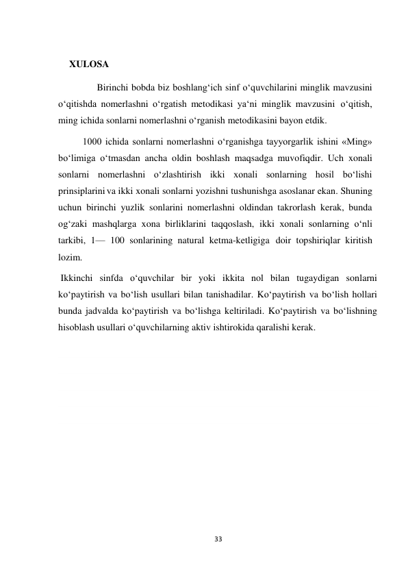 33 
 
 
XULOSA 
      Birinchi bobda biz boshlang‘ich sinf o‘quvchilarini minglik mavzusini 
o‘qitishda nomerlashni o‘rgatish metodikasi ya‘ni minglik mavzusini o‘qitish, 
ming ichida sonlarni nomerlashni o‘rganish metodikasini bayon etdik. 
1000 ichida sonlarni nomerlashni o‘rganishga tayyorgarlik ishini «Ming» 
bo‘limiga o‘tmasdan ancha oldin boshlash maqsadga muvofiqdir. Uch xonali 
sonlarni nomerlashni o‘zlashtirish ikki xonali sonlarning hosil bo‘lishi 
prinsiplarini va ikki xonali sonlarni yozishni tushunishga asoslanar ekan. Shuning 
uchun birinchi yuzlik sonlarini nomerlashni oldindan takrorlash kerak, bunda 
og‘zaki mashqlarga xona birliklarini taqqoslash, ikki xonali sonlarning o‘nli 
tarkibi, 1— 100 sonlarining natural ketma-ketligiga doir topshiriqlar kiritish 
lozim. 
 Ikkinchi sinfda o‘quvchilar bir yoki ikkita nol bilan tugaydigan sonlarni 
ko‘paytirish va bo‘lish usullari bilan tanishadilar. Ko‘paytirish va bo‘lish hollari 
bunda jadvalda ko‘paytirish va bo‘lishga keltiriladi. Ko‘paytirish va bo‘lishning 
hisoblash usullari o‘quvchilarning aktiv ishtirokida qaralishi kerak. 
 
 
 
 
 
