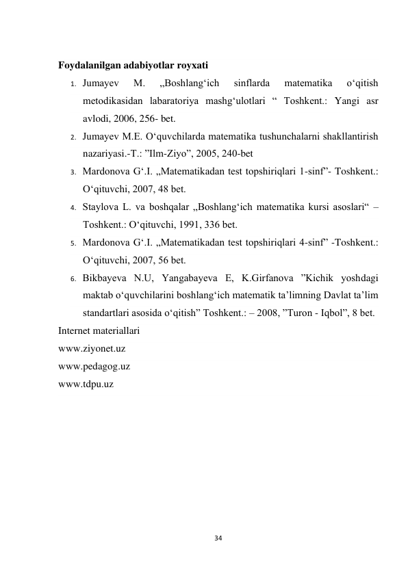 34 
 
 
Foydalanilgan adabiyotlar royxati 
1. Jumayev 
M. 
„Boshlang‘ich 
sinflarda 
matematika 
o‘qitish 
metodikasidan labaratoriya mashg‘ulotlari “ Toshkent.: Yangi asr 
avlodi, 2006, 256- bet. 
2. Jumayev M.E. O‘quvchilarda matematika tushunchalarni shakllantirish 
nazariyasi.-T.: ”Ilm-Ziyo”, 2005, 240-bet 
3. Mardonova G‘.I. „Matematikadan test topshiriqlari 1-sinf”- Toshkent.: 
O‘qituvchi, 2007, 48 bet. 
4. Staylova L. va boshqalar „Boshlang‘ich matematika kursi asoslari“ – 
Toshkent.: O‘qituvchi, 1991, 336 bet. 
5. Mardonova G‘.I. „Matematikadan test topshiriqlari 4-sinf” -Toshkent.: 
O‘qituvchi, 2007, 56 bet. 
6. Bikbayeva N.U, Yangabayeva E, K.Girfanova ”Kichik yoshdagi 
maktab o‘quvchilarini boshlang‘ich matematik ta’limning Davlat ta’lim 
standartlari asosida o‘qitish” Toshkent.: – 2008, ”Turon - Iqbol”, 8 bet. 
Internet materiallari 
www.ziyonet.uz 
www.pedagog.uz 
www.tdpu.uz 
 
