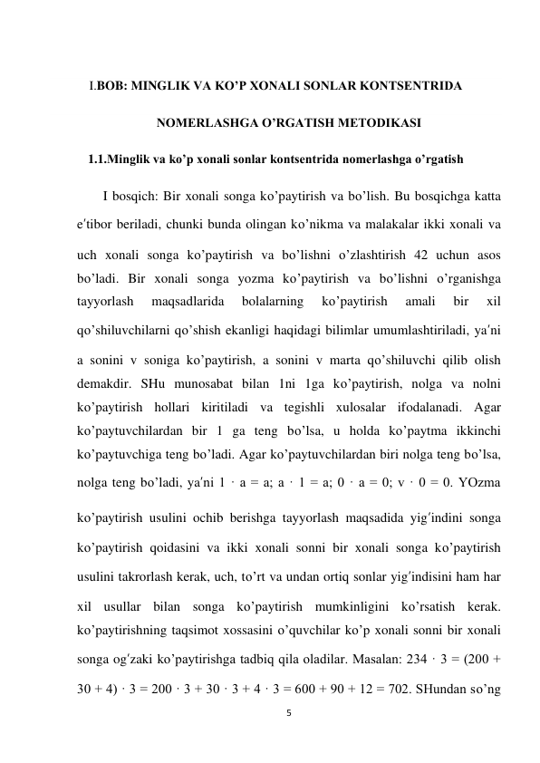 5 
 
 
I.BOB: MINGLIK VA KO’P XONALI SONLAR KONTSENTRIDA 
NOMERLASHGA O’RGATISH METODIKASI 
1.1.Minglik va ko’p xonali sonlar kontsentrida nomerlashga o’rgatish 
I bosqich: Bir xonali songa ko’paytirish va bo’lish. Bu bosqichga katta 
e’tibor beriladi, chunki bunda olingan ko’nikma va malakalar ikki xonali va 
uch xonali songa ko’paytirish va bo’lishni o’zlashtirish 42 uchun asos 
bo’ladi. Bir xonali songa yozma ko’paytirish va bo’lishni o’rganishga 
tayyorlash 
maqsadlarida 
bolalarning 
ko’paytirish 
amali 
bir 
xil 
qo’shiluvchilarni qo’shish ekanligi haqidagi bilimlar umumlashtiriladi, ya’ni 
a sonini v soniga ko’paytirish, a sonini v marta qo’shiluvchi qilib olish 
demakdir. SHu munosabat bilan 1ni 1ga ko’paytirish, nolga va nolni 
ko’paytirish hollari kiritiladi va tegishli xulosalar ifodalanadi. Agar 
ko’paytuvchilardan bir 1 ga teng bo’lsa, u holda ko’paytma ikkinchi 
ko’paytuvchiga teng bo’ladi. Agar ko’paytuvchilardan biri nolga teng bo’lsa, 
nolga teng bo’ladi, ya’ni 1 · a = a; a · 1 = a; 0 · a = 0; v · 0 = 0. YOzma 
ko’paytirish usulini ochib berishga tayyorlash maqsadida yig’indini songa 
ko’paytirish qoidasini va ikki xonali sonni bir xonali songa ko’paytirish 
usulini takrorlash kerak, uch, to’rt va undan ortiq sonlar yig’indisini ham har 
xil usullar bilan songa ko’paytirish mumkinligini ko’rsatish kerak. 
ko’paytirishning taqsimot xossasini o’quvchilar ko’p xonali sonni bir xonali 
songa og’zaki ko’paytirishga tadbiq qila oladilar. Masalan: 234 · 3 = (200 + 
30 + 4) · 3 = 200 · 3 + 30 · 3 + 4 · 3 = 600 + 90 + 12 = 702. SHundan so’ng 
