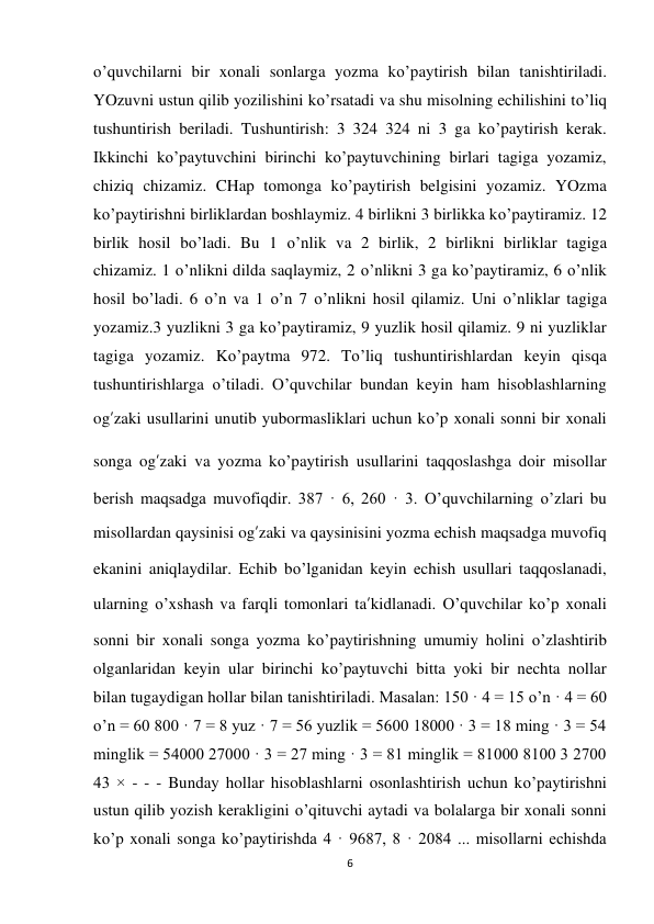 6 
 
o’quvchilarni bir xonali sonlarga yozma ko’paytirish bilan tanishtiriladi. 
YOzuvni ustun qilib yozilishini ko’rsatadi va shu misolning echilishini to’liq 
tushuntirish beriladi. Tushuntirish: 3 324 324 ni 3 ga ko’paytirish kerak. 
Ikkinchi ko’paytuvchini birinchi ko’paytuvchining birlari tagiga yozamiz, 
chiziq chizamiz. CHap tomonga ko’paytirish belgisini yozamiz. YOzma 
ko’paytirishni birliklardan boshlaymiz. 4 birlikni 3 birlikka ko’paytiramiz. 12 
birlik hosil bo’ladi. Bu 1 o’nlik va 2 birlik, 2 birlikni birliklar tagiga 
chizamiz. 1 o’nlikni dilda saqlaymiz, 2 o’nlikni 3 ga ko’paytiramiz, 6 o’nlik 
hosil bo’ladi. 6 o’n va 1 o’n 7 o’nlikni hosil qilamiz. Uni o’nliklar tagiga 
yozamiz.3 yuzlikni 3 ga ko’paytiramiz, 9 yuzlik hosil qilamiz. 9 ni yuzliklar 
tagiga yozamiz. Ko’paytma 972. To’liq tushuntirishlardan keyin qisqa 
tushuntirishlarga o’tiladi. O’quvchilar bundan keyin ham hisoblashlarning 
og’zaki usullarini unutib yubormasliklari uchun ko’p xonali sonni bir xonali 
songa og’zaki va yozma ko’paytirish usullarini taqqoslashga doir misollar 
berish maqsadga muvofiqdir. 387 · 6, 260 · 3. O’quvchilarning o’zlari bu 
misollardan qaysinisi og’zaki va qaysinisini yozma echish maqsadga muvofiq 
ekanini aniqlaydilar. Echib bo’lganidan keyin echish usullari taqqoslanadi, 
ularning o’xshash va farqli tomonlari ta’kidlanadi. O’quvchilar ko’p xonali 
sonni bir xonali songa yozma ko’paytirishning umumiy holini o’zlashtirib 
olganlaridan keyin ular birinchi ko’paytuvchi bitta yoki bir nechta nollar 
bilan tugaydigan hollar bilan tanishtiriladi. Masalan: 150 · 4 = 15 o’n · 4 = 60 
o’n = 60 800 · 7 = 8 yuz · 7 = 56 yuzlik = 5600 18000 · 3 = 18 ming · 3 = 54 
minglik = 54000 27000 · 3 = 27 ming · 3 = 81 minglik = 81000 8100 3 2700 
43 × - - - Bunday hollar hisoblashlarni osonlashtirish uchun ko’paytirishni 
ustun qilib yozish kerakligini o’qituvchi aytadi va bolalarga bir xonali sonni 
ko’p xonali songa ko’paytirishda 4 · 9687, 8 · 2084 ... misollarni echishda 
