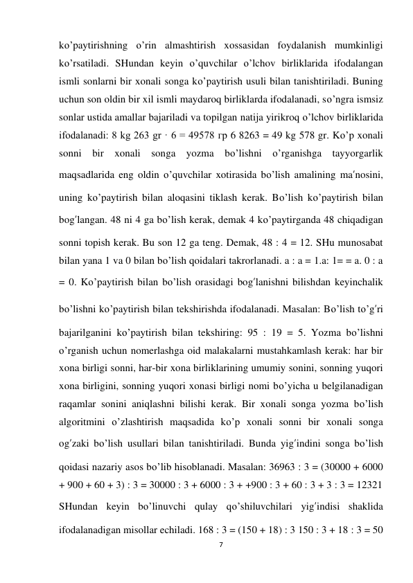 7 
 
ko’paytirishning o’rin almashtirish xossasidan foydalanish mumkinligi 
ko’rsatiladi. SHundan keyin o’quvchilar o’lchov birliklarida ifodalangan 
ismli sonlarni bir xonali songa ko’paytirish usuli bilan tanishtiriladi. Buning 
uchun son oldin bir xil ismli maydaroq birliklarda ifodalanadi, so’ngra ismsiz 
sonlar ustida amallar bajariladi va topilgan natija yirikroq o’lchov birliklarida 
ifodalanadi: 8 kg 263 gr · 6 = 49578 гр 6 8263 = 49 kg 578 gr. Ko’p xonali 
sonni bir xonali songa yozma bo’lishni o’rganishga tayyorgarlik 
maqsadlarida eng oldin o’quvchilar xotirasida bo’lish amalining ma’nosini, 
uning ko’paytirish bilan aloqasini tiklash kerak. Bo’lish ko’paytirish bilan 
bog’langan. 48 ni 4 ga bo’lish kerak, demak 4 ko’paytirganda 48 chiqadigan 
sonni topish kerak. Bu son 12 ga teng. Demak, 48 : 4 = 12. SHu munosabat 
bilan yana 1 va 0 bilan bo’lish qoidalari takrorlanadi. a : a = 1.a: 1= = a. 0 : a 
= 0. Ko’paytirish bilan bo’lish orasidagi bog’lanishni bilishdan keyinchalik 
bo’lishni ko’paytirish bilan tekshirishda ifodalanadi. Masalan: Bo’lish to’g’ri 
bajarilganini ko’paytirish bilan tekshiring: 95 : 19 = 5. Yozma bo’lishni 
o’rganish uchun nomerlashga oid malakalarni mustahkamlash kerak: har bir 
xona birligi sonni, har-bir xona birliklarining umumiy sonini, sonning yuqori 
xona birligini, sonning yuqori xonasi birligi nomi bo’yicha u belgilanadigan 
raqamlar sonini aniqlashni bilishi kerak. Bir xonali songa yozma bo’lish 
algoritmini o’zlashtirish maqsadida ko’p xonali sonni bir xonali songa 
og’zaki bo’lish usullari bilan tanishtiriladi. Bunda yig’indini songa bo’lish 
qoidasi nazariy asos bo’lib hisoblanadi. Masalan: 36963 : 3 = (30000 + 6000 
+ 900 + 60 + 3) : 3 = 30000 : 3 + 6000 : 3 + +900 : 3 + 60 : 3 + 3 : 3 = 12321 
SHundan keyin bo’linuvchi qulay qo’shiluvchilari yig’indisi shaklida 
ifodalanadigan misollar echiladi. 168 : 3 = (150 + 18) : 3 150 : 3 + 18 : 3 = 50 
