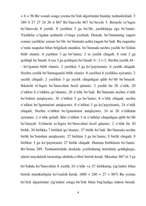 8 
 
+ 6 = 56 Bir xonali songa yozma bo’lish algoritmini bunday tushuntiriladi. 3 
289 0 27 27 24 26 6 867 Bo’linuvchi 867 bo’luvchi 3. Birinchi to’liqsiz 
bo’linuvchi 8 yuzlik. 8 yuzlikni 3 ga bo’lib, yuzliklarga ega bo’lamiz. 
Yuzliklar o’ngdan uchinchi o’ringa yoziladi. Demak, bo’linmaning yuqori 
xonasi yuzliklar xonasi bo’lib, bo’linmada uchta raqam bo’ladi. Bu raqamlar 
o’rnini nuqtalar bilan belgilash mumkin. bo’linmada nechta yuzlik bo’lishini 
bilib olamiz. 8 yuzlikni 3 ga bo’lamiz, 2 ta yuzlik chiqadi. 8 soni 3 ga 
qoldiqli bo’linadi. 6 esa 3 ga qoldiqsiz bo’linadi. 6 : 3 = 2. Nechta yuzlik 44 - 
- bo’lganini bilib olamiz. 2 yuzlikni 3 ga ko’paytiramiz, 6 yuzlik chiqadi. 
Nechta yuzlik bo’linmaganini bilib olamiz. 8 yuzlikni 6 yuzlikka ayiramiz, 2 
yuzlik chiqadi. 2 yuzlikni 3 ga yuzlik chiqadigan qilib bo’lib bo’lmaydi. 
Ikkinchi to’liqsiz bo’linuvchini hosil qilamiz. 2 yuzlik bu 20 o’nlik, 20 
o’nlikni 6 o’nlikka qo’shamiz, 26 o’nlik bo’ladi. Bo’linmada nechta o’nlik 
bo’lishini aniqlaymiz. 26 o’nlikni 3 ga bo’lamiz, 8 o’nlik chiqadi, nechta 
o’nlikni bo’lganimizni aniqlaymiz. 8 o’nlikni 3 ga ko’paytiramiz, 24 o’nlik 
chiqadi. Nechta o’nlikni bo’lganimizni aniqlaymiz. 24 ni 26 o’nlikdan 
ayiramiz, 2 o’nlik qoladi. Ikki o’nlikni 3 ta o’nliklar chiqadigan qilib bo’lib 
bo’lmaydi. Uchinchi to’liqsiz bo’linuvchini hosil qilamiz. 2 o’nlik bu 20 
birlik, 20 birlikka 7 birlikni qo’shamiz, 27 birlik bo’ladi. Bo’linmada nechta 
birlik bo’linishini aniqlaymiz. 27 birlikni 3 ga bo’lamiz, 9 birlik chiqadi. 9 
birlikni 3 ga ko’paytiramiz 27 birlik chiqadi. Hamma birliklarni bo’lamiz. 
Bo’linma 289. Tushuntirishda doskada yozilishning borishida qoldiqlarga, 
ularni maydalash zaruratiga alohida e’tibor berish kerak. Masalan: 867 ni 3 ga 
bo’lishda bo’linuvchini 6 yuzlik 24 o’nlik va 27 birlikning yig’indisi bilan 
berish mumkinligini ko’rsatish kerak. (600 + 240 + 27 = 867) Bu yozma 
bo’lish algaritmini yig’indini songa bo’lish bilan bog’lashga imkon beradi. 
