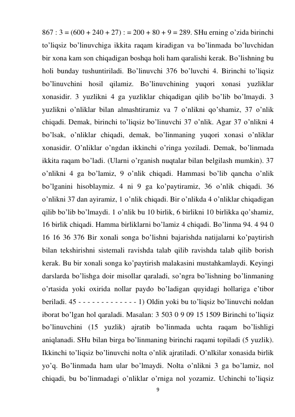 9 
 
867 : 3 = (600 + 240 + 27) : = 200 + 80 + 9 = 289. SHu erning o’zida birinchi 
to’liqsiz bo’linuvchiga ikkita raqam kiradigan va bo’linmada bo’luvchidan 
bir xona kam son chiqadigan boshqa holi ham qaralishi kerak. Bo’lishning bu 
holi bunday tushuntiriladi. Bo’linuvchi 376 bo’luvchi 4. Birinchi to’liqsiz 
bo’linuvchini hosil qilamiz. Bo’linuvchining yuqori xonasi yuzliklar 
xonasidir. 3 yuzlikni 4 ga yuzliklar chiqadigan qilib bo’lib bo’lmaydi. 3 
yuzlikni o’nliklar bilan almashtiramiz va 7 o’nlikni qo’shamiz, 37 o’nlik 
chiqadi. Demak, birinchi to’liqsiz bo’linuvchi 37 o’nlik. Agar 37 o’nlikni 4 
bo’lsak, o’nliklar chiqadi, demak, bo’linmaning yuqori xonasi o’nliklar 
xonasidir. O’nliklar o’ngdan ikkinchi o’ringa yoziladi. Demak, bo’linmada 
ikkita raqam bo’ladi. (Ularni o’rganish nuqtalar bilan belgilash mumkin). 37 
o’nlikni 4 ga bo’lamiz, 9 o’nlik chiqadi. Hammasi bo’lib qancha o’nlik 
bo’lganini hisoblaymiz. 4 ni 9 ga ko’paytiramiz, 36 o’nlik chiqadi. 36 
o’nlikni 37 dan ayiramiz, 1 o’nlik chiqadi. Bir o’nlikda 4 o’nliklar chiqadigan 
qilib bo’lib bo’lmaydi. 1 o’nlik bu 10 birlik, 6 birlikni 10 birlikka qo’shamiz, 
16 birlik chiqadi. Hamma birliklarni bo’lamiz 4 chiqadi. Bo’linma 94. 4 94 0 
16 16 36 376 Bir xonali songa bo’lishni bajarishda natijalarni ko’paytirish 
bilan tekshirishni sistemali ravishda talab qilib ravishda talab qilib borish 
kerak. Bu bir xonali songa ko’paytirish malakasini mustahkamlaydi. Keyingi 
darslarda bo’lishga doir misollar qaraladi, so’ngra bo’lishning bo’linmaning 
o’rtasida yoki oxirida nollar paydo bo’ladigan quyidagi hollariga e’tibor 
beriladi. 45 - - - - - - - - - - - - - 1) Oldin yoki bu to’liqsiz bo’linuvchi noldan 
iborat bo’lgan hol qaraladi. Masalan: 3 503 0 9 09 15 1509 Birinchi to’liqsiz 
bo’linuvchini (15 yuzlik) ajratib bo’linmada uchta raqam bo’lishligi 
aniqlanadi. SHu bilan birga bo’linmaning birinchi raqami topiladi (5 yuzlik). 
Ikkinchi to’liqsiz bo’linuvchi nolta o’nlik ajratiladi. O’nlkilar xonasida birlik 
yo’q. Bo’linmada ham ular bo’lmaydi. Nolta o’nlikni 3 ga bo’lamiz, nol 
chiqadi, bu bo’linmadagi o’nliklar o’rniga nol yozamiz. Uchinchi to’liqsiz 
