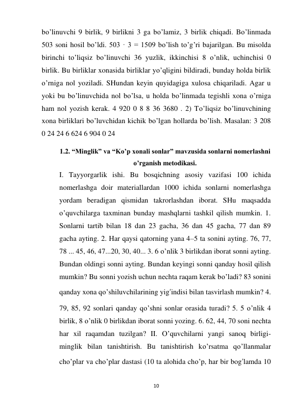 10 
 
bo’linuvchi 9 birlik, 9 birlikni 3 ga bo’lamiz, 3 birlik chiqadi. Bo’linmada 
503 soni hosil bo’ldi. 503 · 3 = 1509 bo’lish to’g’ri bajarilgan. Bu misolda 
birinchi to’liqsiz bo’linuvchi 36 yuzlik, ikkinchisi 8 o’nlik, uchinchisi 0 
birlik. Bu birliklar xonasida birliklar yo’qligini bildiradi, bunday holda birlik 
o’rniga nol yoziladi. SHundan keyin quyidagiga xulosa chiqariladi. Agar u 
yoki bu bo’linuvchida nol bo’lsa, u holda bo’linmada tegishli xona o’rniga 
ham nol yozish kerak. 4 920 0 8 8 36 3680 . 2) To’liqsiz bo’linuvchining 
xona birliklari bo’luvchidan kichik bo’lgan hollarda bo’lish. Masalan: 3 208 
0 24 24 6 624 6 904 0 24 
1.2. “Minglik” va “Ko’p xonali sonlar” mavzusida sonlarni nomerlashni 
o’rganish metodikasi. 
I. Tayyorgarlik ishi. Bu bosqichning asosiy vazifasi 100 ichida 
nomerlashga doir materiallardan 1000 ichida sonlarni nomerlashga 
yordam beradigan qismidan takrorlashdan iborat. SHu maqsadda 
o’quvchilarga taxminan bunday mashqlarni tashkil qilish mumkin. 1. 
Sonlarni tartib bilan 18 dan 23 gacha, 36 dan 45 gacha, 77 dan 89 
gacha ayting. 2. Har qaysi qatorning yana 4–5 ta sonini ayting. 76, 77, 
78 ... 45, 46, 47...20, 30, 40... 3. 6 o’nlik 3 birlikdan iborat sonni ayting. 
Bundan oldingi sonni ayting. Bundan keyingi sonni qanday hosil qilish 
mumkin? Bu sonni yozish uchun nechta raqam kerak bo’ladi? 83 sonini 
qanday xona qo’shiluvchilarining yig’indisi bilan tasvirlash mumkin? 4. 
79, 85, 92 sonlari qanday qo’shni sonlar orasida turadi? 5. 5 o’nlik 4 
birlik, 8 o’nlik 0 birlikdan iborat sonni yozing. 6. 62, 44, 70 soni nechta 
har xil raqamdan tuzilgan? II. O’quvchilarni yangi sanoq birligi-
minglik bilan tanishtirish. Bu tanishtirish ko’rsatma qo’llanmalar 
cho’plar va cho’plar dastasi (10 ta alohida cho’p, har bir bog’lamda 10 
