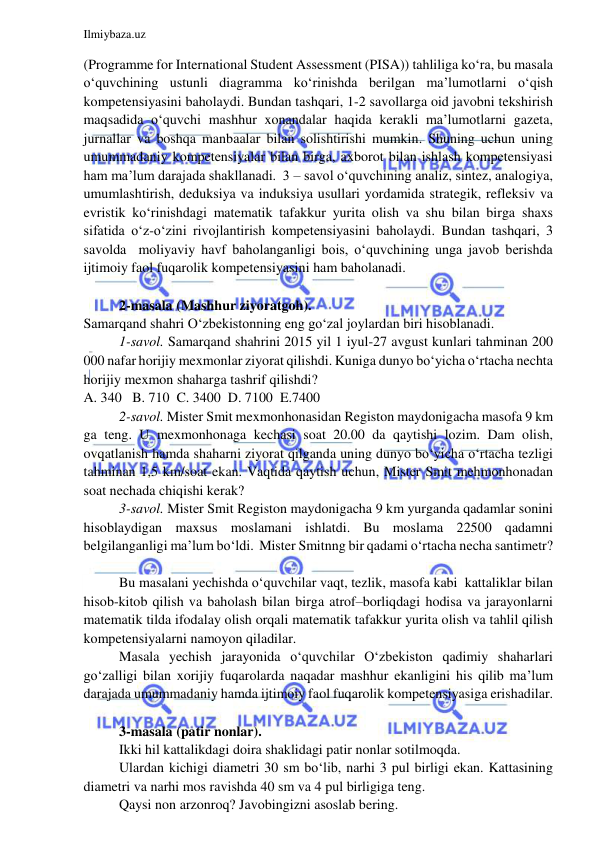  
 
Ilmiybaza.uz 
 
(Programme for International Student Assessment (PISA)) tahliliga ko‘ra, bu masala 
o‘quvchining ustunli diagramma ko‘rinishda berilgan ma’lumotlarni o‘qish 
kompetensiyasini baholaydi. Bundan tashqari, 1-2 savollarga oid javobni tekshirish 
maqsadida o‘quvchi mashhur xonandalar haqida kerakli ma’lumotlarni gazeta, 
jurnallar va boshqa manbaalar bilan solishtirishi mumkin. Shuning uchun uning 
umummadaniy kompetensiyalar bilan birga, axborot bilan ishlash kompetensiyasi 
ham ma’lum darajada shakllanadi.  3 – savol o‘quvchining analiz, sintez, analogiya, 
umumlashtirish, deduksiya va induksiya usullari yordamida strategik, refleksiv va 
evristik ko‘rinishdagi matematik tafakkur yurita olish va shu bilan birga shaxs 
sifatida o‘z-o‘zini rivojlantirish kompetensiyasini baholaydi. Bundan tashqari, 3 
savolda  moliyaviy havf baholanganligi bois, o‘quvchining unga javob berishda 
ijtimoiy faol fuqarolik kompetensiyasini ham baholanadi.  
 
2-masala (Mashhur ziyoratgoh).  
Samarqand shahri O‘zbekistonning eng go‘zal joylardan biri hisoblanadi.  
1-savol. Samarqand shahrini 2015 yil 1 iyul-27 avgust kunlari tahminan 200 
000 nafar horijiy mexmonlar ziyorat qilishdi. Kuniga dunyo bo‘yicha o‘rtacha nechta 
horijiy mexmon shaharga tashrif qilishdi?   
A. 340   B. 710  C. 3400  D. 7100  E.7400 
2-savol. Mister Smit mexmonhonasidan Registon maydonigacha masofa 9 km 
ga teng. U mexmonhonaga kechasi soat 20.00 da qaytishi lozim. Dam olish, 
ovqatlanish hamda shaharni ziyorat qilganda uning dunyo bo‘yicha o‘rtacha tezligi 
tahminan 1,5 km/soat ekan. Vaqtida qaytish uchun, Mister Smit mehmonhonadan 
soat nechada chiqishi kerak?   
3-savol. Mister Smit Registon maydonigacha 9 km yurganda qadamlar sonini 
hisoblaydigan maxsus moslamani ishlatdi. Bu moslama 22500 qadamni 
belgilanganligi ma’lum bo‘ldi.  Mister Smitnng bir qadami o‘rtacha necha santimetr?  
 
Bu masalani yechishda o‘quvchilar vaqt, tezlik, masofa kabi  kattaliklar bilan 
hisob-kitob qilish va baholash bilan birga atrof–borliqdagi hodisa va jarayonlarni 
matematik tilda ifodalay olish orqali matematik tafakkur yurita olish va tahlil qilish 
kompetensiyalarni namoyon qiladilar.    
Masala yechish jarayonida o‘quvchilar O‘zbekiston qadimiy shaharlari 
go‘zalligi bilan xorijiy fuqarolarda naqadar mashhur ekanligini his qilib ma’lum 
darajada umummadaniy hamda ijtimoiy faol fuqarolik kompetensiyasiga erishadilar.   
 
3-masala (patir nonlar).  
Ikki hil kattalikdagi doira shaklidagi patir nonlar sotilmoqda. 
Ulardan kichigi diametri 30 sm bo‘lib, narhi 3 pul birligi ekan. Kattasining 
diametri va narhi mos ravishda 40 sm va 4 pul birligiga teng. 
Qaysi non arzonroq? Javobingizni asoslab bering.  
