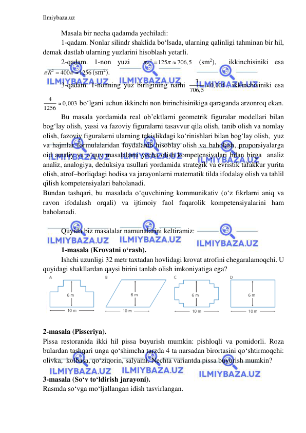  
 
Ilmiybaza.uz 
 
Masala bir necha qadamda yechiladi: 
1-qadam. Nonlar silindr shaklida bo‘lsada, ularning qalinligi tahminan bir hil, 
demak dastlab ularning yuzlarini hisoblash yetarli.    
2-qadam. 1-non yuzi  
2
125
706,5
r



 (sm2),  ikkinchisiniki esa 
2
400
1256
 R



(sm2). 
3-qadam. 1-nonning yuz birligining narhi 
3
706,5  0,004
, ikkinchisiniki esa 
4
1256  0,003
bo‘lgani uchun ikkinchi non birinchisinikiga qaraganda arzonroq ekan.  
Bu masala yordamida real ob’ektlarni geometrik figuralar modellari bilan 
bog‘lay olish, yassi va fazoviy figuralarni tasavvur qila olish, tanib olish va nomlay 
olish, fazoviy figuralarni ularning tekislikdagi ko‘rinishlari bilan bog‘lay olish,  yuz 
va hajmlar formulalaridan foydalanib hisoblay olish va baholash, proporsiyalarga 
oid amaliy va o‘quv masalalarni yecha olish kompetensiyalari bilan birga  analiz 
analiz, analogiya, deduksiya usullari yordamida strategik va evristik tafakkur yurita 
olish, atrof–borliqdagi hodisa va jarayonlarni matematik tilda ifodalay olish va tahlil 
qilish kompetensiyalari baholanadi. 
Bundan tashqari, bu masalada o‘quvchining kommunikativ (o‘z fikrlarni aniq va 
ravon ifodalash orqali) va ijtimoiy faol fuqarolik kompetensiyalarini ham 
baholanadi.  
 
Quyida biz masalalar namunalarini keltiramiz: 
 
1-masala (Krovatni o‘rash). 
Ishchi uzunligi 32 metr taxtadan hovlidagi krovat atrofini chegaralamoqchi. U 
quyidagi shakllardan qaysi birini tanlab olish imkoniyatiga ega? 
 
 
2-masala (Pisseriya). 
Pissa restoranida ikki hil pissa buyurish mumkin: pishloqli va pomidorli. Roza 
bulardan tashqari unga qo‘shimcha tarzda 4 ta narsadan birortasini qo‘shtirmoqchi: 
olivka,  kolbasa, qo‘ziqorin, salyami. Nechta variantda pissa buyurish mumkin?  
 
3-masala (So‘v to‘ldirish jarayoni). 
Rasmda so‘vga mo‘ljallangan idish tasvirlangan.  
 
