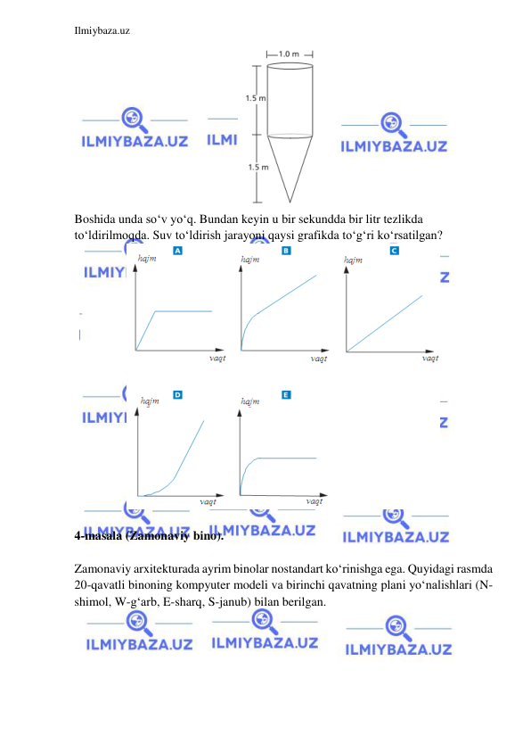  
 
Ilmiybaza.uz 
 
 
Boshida unda so‘v yo‘q. Bundan keyin u bir sekundda bir litr tezlikda 
to‘ldirilmoqda. Suv to‘ldirish jarayoni qaysi grafikda to‘g‘ri ko‘rsatilgan? 
 
 
4-masala (Zamonaviy bino). 
 
Zamonaviy arxitekturada ayrim binolar nostandart ko‘rinishga ega. Quyidagi rasmda 
20-qavatli binoning kompyuter modeli va birinchi qavatning plani yo‘nalishlari (N-
shimol, W-g‘arb, E-sharq, S-janub) bilan berilgan.  
