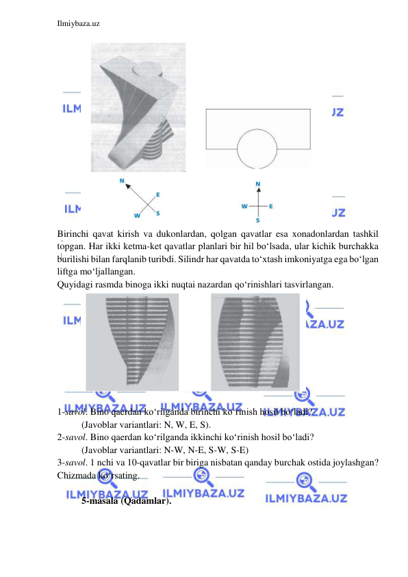 
 
Ilmiybaza.uz 
 
 
Birinchi qavat kirish va dukonlardan, qolgan qavatlar esa xonadonlardan tashkil 
topgan. Har ikki ketma-ket qavatlar planlari bir hil bo‘lsada, ular kichik burchakka 
burilishi bilan farqlanib turibdi. Silindr har qavatda to‘xtash imkoniyatga ega bo‘lgan 
liftga mo‘ljallangan.  
Quyidagi rasmda binoga ikki nuqtai nazardan qo‘rinishlari tasvirlangan. 
 
 
1-savol. Bino qaerdan ko‘rilganda birinchi ko‘rinish hosil bo‘ladi? 
(Javoblar variantlari: N, W, E, S).   
2-savol. Bino qaerdan ko‘rilganda ikkinchi ko‘rinish hosil bo‘ladi? 
(Javoblar variantlari: N-W, N-E, S-W, S-E)  
3-savol. 1 nchi va 10-qavatlar bir biriga nisbatan qanday burchak ostida joylashgan? 
Chizmada ko‘rsating.  
 
5-masala (Qadamlar). 
 
