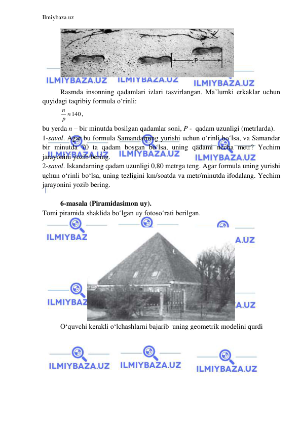  
 
Ilmiybaza.uz 
 
 
 
Rasmda insonning qadamlari izlari tasvirlangan. Ma’lumki erkaklar uchun 
quyidagi taqribiy formula o‘rinli:  
140
n
p 
,  
bu yerda n – bir minutda bosilgan qadamlar soni, P -  qadam uzunligi (metrlarda). 
1-savol. Agar bu formula Samandarning yurishi uchun o‘rinli bo‘lsa, va Samandar 
bir minutda 70 ta qadam bosgan bo‘lsa, uning qadami necha metr? Yechim 
jarayonini yozib bering.  
2-savol. Iskandarning qadam uzunligi 0,80 metrga teng. Agar formula uning yurishi 
uchun o‘rinli bo‘lsa, uning tezligini km/soatda va metr/minutda ifodalang. Yechim 
jarayonini yozib bering.  
 
6-masala (Piramidasimon uy). 
Tomi piramida shaklida bo‘lgan uy fotoso‘rati berilgan.  
 
 
O‘quvchi kerakli o‘lchashlarni bajarib  uning geometrik modelini qurdi 
 
 
