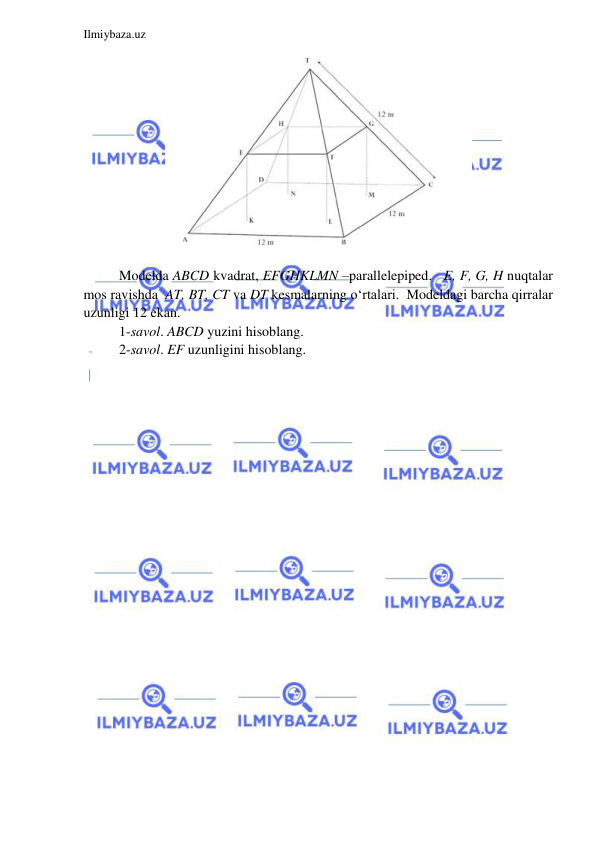  
 
Ilmiybaza.uz 
 
 
 
Modelda ABCD kvadrat, EFGHKLMN –parallelepiped.   E, F, G, H nuqtalar 
mos ravishda  AT, BT, CT va DT kesmalarning o‘rtalari.  Modeldagi barcha qirralar 
uzunligi 12 ekan. 
1-savol. ABCD yuzini hisoblang.  
2-savol. EF uzunligini hisoblang. 
 
 
 
