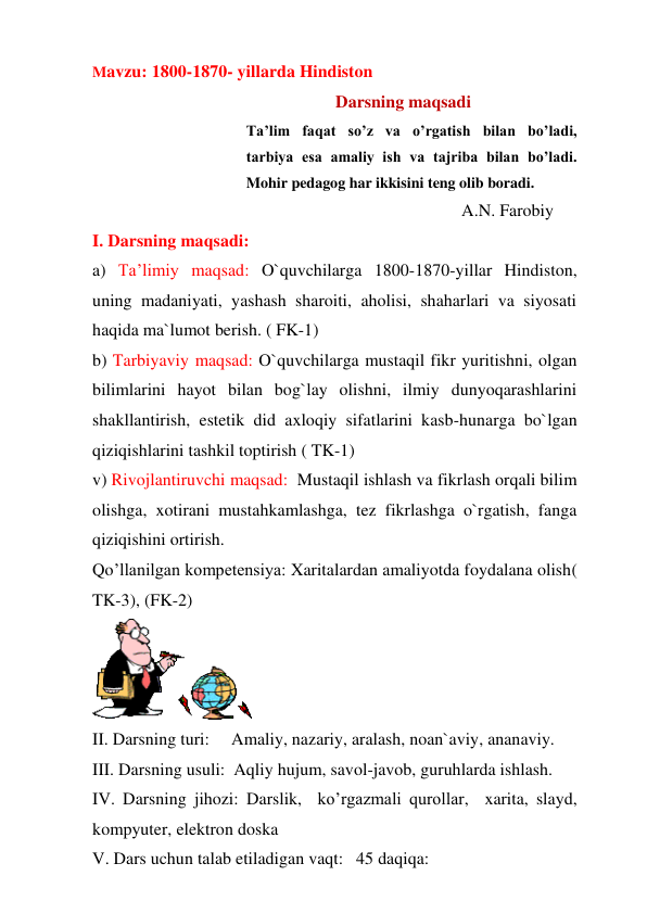 Mavzu: 1800-1870- yillarda Hindiston 
                                                        Darsning maqsadi 
Ta’lim faqat so’z va o’rgatish bilan bo’ladi,  
tarbiya esa amaliy ish va tajriba bilan bo’ladi.  
Mohir pedagog har ikkisini teng olib boradi. 
                                                                                     A.N. Farobiy 
I. Darsning maqsadi: 
a) Ta’limiy maqsad: O`quvchilarga 1800-1870-yillar Hindiston, 
uning madaniyati, yashash sharoiti, aholisi, shaharlari va siyosati 
haqida ma`lumot berish. ( FK-1) 
b) Tarbiyaviy maqsad: O`quvchilarga mustaqil fikr yuritishni, olgan 
bilimlarini hayot bilan bog`lay olishni, ilmiy dunyoqarashlarini 
shakllantirish, estetik did axloqiy sifatlarini kasb-hunarga bo`lgan 
qiziqishlarini tashkil toptirish ( TK-1) 
v) Rivojlantiruvchi maqsad:  Mustaqil ishlash va fikrlash orqali bilim 
olishga, xotirani mustahkamlashga, tez fikrlashga o`rgatish, fanga 
qiziqishini ortirish. 
Qo’llanilgan kompetensiya: Xaritalardan amaliyotda foydalana olish( 
TK-3), (FK-2) 
 
II. Darsning turi:     Amaliy, nazariy, aralash, noan`aviy, ananaviy. 
III. Darsning usuli:  Aqliy hujum, savol-javob, guruhlarda ishlash. 
IV. Darsning jihozi: Darslik,  ko’rgazmali qurollar,  xarita, slayd, 
kompyuter, elektron doska 
V. Dars uchun talab etiladigan vaqt:   45 daqiqa:  
