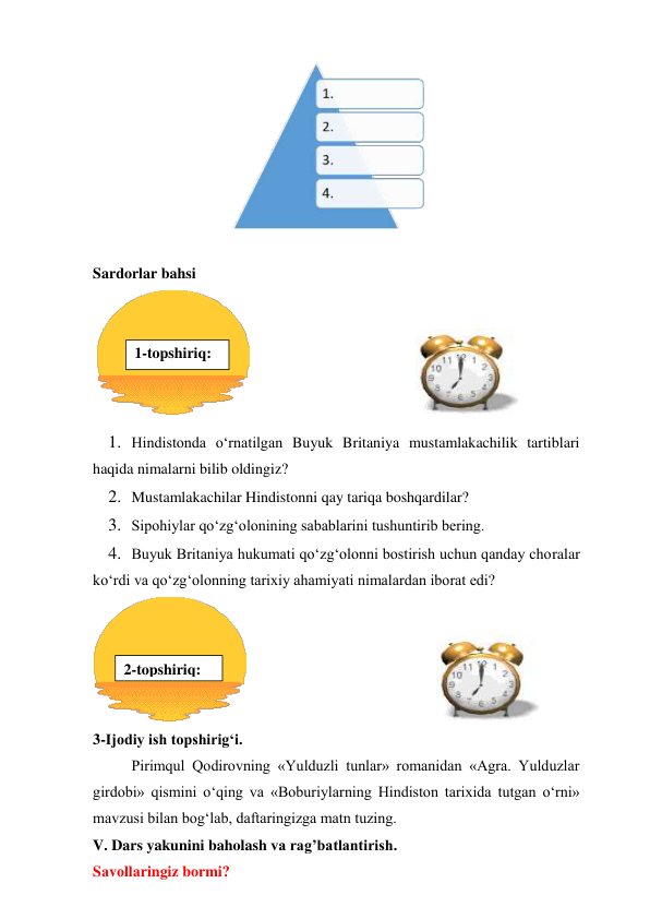  
 
Sardorlar bahsi 
 
                                                   
 
1. Hindistonda o‘rnatilgan Buyuk Britaniya mustamlakachilik tartiblari 
haqida nimalarni bilib oldingiz? 
2. Mustamlakachilar Hindistonni qay tariqa boshqardilar? 
3. Sipohiylar qo‘zg‘olonining sabablarini tushuntirib bering. 
4. Buyuk Britaniya hukumati qo‘zg‘olonni bostirish uchun qanday choralar 
ko‘rdi va qo‘zg‘olonning tarixiy ahamiyati nimalardan iborat edi? 
                                                  
 
3-Ijodiy ish topshirig‘i. 
Pirimqul Qodirovning «Yulduzli tunlar» romanidan «Agra. Yulduzlar 
girdobi» qismini o‘qing va «Boburiylarning Hindiston tarixida tutgan o‘rni» 
mavzusi bilan bog‘lab, daftaringizga matn tuzing. 
V. Dars yakunini baholash va rag’batlantirish. 
Sаvоllаringiz bormi? 
1-topshiriq: 
 
2-topshiriq: 
