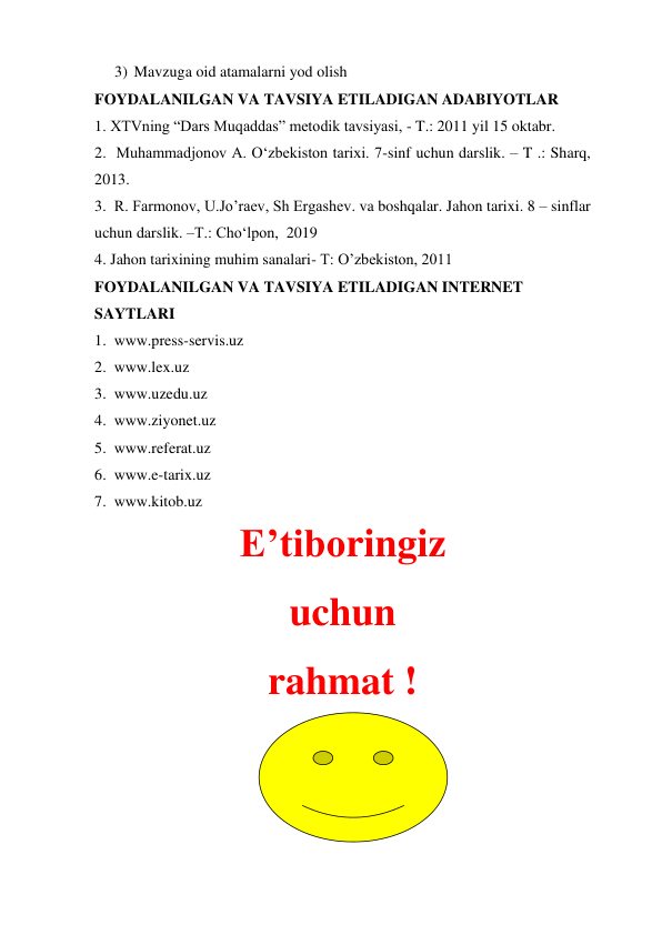 3) Mavzuga oid atamalarni yod olish  
FOYDALANILGAN VA TAVSIYA ETILADIGAN ADABIYOTLAR  
1. XTVning “Dars Muqaddas” metodik tavsiyasi, - T.: 2011 yil 15 oktabr.   
2.  Muhammadjonov A. O‘zbekiston tarixi. 7-sinf uchun darslik. – T .: Sharq, 
2013.  
3.  R. Farmonov, U.Jo’raev, Sh Ergashev. va boshqalar. Jahon tarixi. 8 – sinflar 
uchun darslik. –T.: Cho‘lpon,  2019 
4. Jahon tarixining muhim sanalari- T: O’zbekiston, 2011  
FOYDALANILGAN VA TAVSIYA ETILADIGAN INTERNET  
SAYTLARI  
1.  www.press-servis.uz  
2.  www.lex.uz  
3.  www.uzedu.uz  
4.  www.ziyonet.uz  
5.  www.referat.uz  
6.  www.e-tarix.uz  
7.  www.kitob.uz  
E’tiboringiz 
uchun 
rahmat ! 
 
