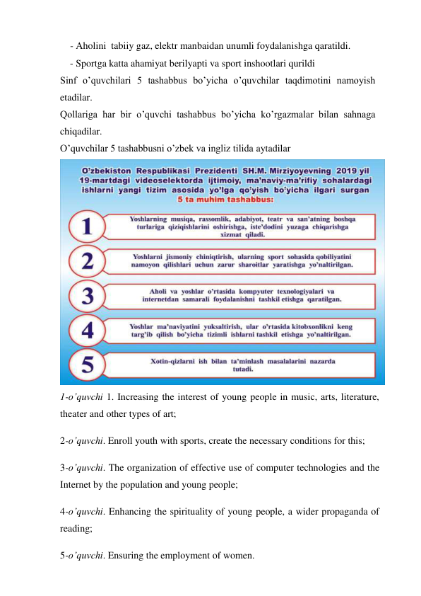     - Aholini  tabiiy gaz, elektr manbaidan unumli foydalanishga qaratildi. 
    - Sportga katta ahamiyat berilyapti va sport inshootlari qurildi 
Sinf o’quvchilari 5 tashabbus bo’yicha o’quvchilar taqdimotini namoyish 
etadilar. 
Qollariga har bir o’quvchi tashabbus bo’yicha ko’rgazmalar bilan sahnaga 
chiqadilar. 
O’quvchilar 5 tashabbusni o’zbek va ingliz tilida aytadilar 
 
1-o’quvchi 1. Increasing the interest of young people in music, arts, literature, 
theater and other types of art; 
2-o’quvchi. Enroll youth with sports, create the necessary conditions for this; 
3-o’quvchi. The organization of effective use of computer technologies and the 
Internet by the population and young people; 
4-o’quvchi. Enhancing the spirituality of young people, a wider propaganda of 
reading; 
5-o’quvchi. Ensuring the employment of women. 
