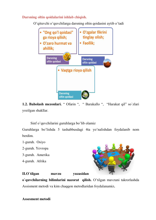 Darsning oltin qoidalarini ishlab chiqish. 
O’qituvchi o’quvchilarga darsning oltin qoidasini aytib o’tadi 
 
1.2. Baholash mezonlari. “ Ofarin “,  “ Barakallo “,  “Harakat qil” so`zlari 
yozilgan shakllar. 
 
         Sinf o’quvchilarini guruhlarga bo’lib olamiz              
Guruhlarga bo’lishda 5 tashabbusdagi 4ta yo’nalishdan foydalanib nom 
berdim. 
1-guruh.  Osiyo 
2-guruh. Yevropa 
3-guruh.  Amerika 
4-guruh.  Afrika 
 
II.O`tilgan 
mavzu 
yuzasidan 
o`quvchilarning bilimlarini nazorat  qilish. O’tilgan mavzuni takrorlashda 
Assisment metodi va kim chaqqon metodlaridan foydalanamiz.  
 
Assesment metodi 
