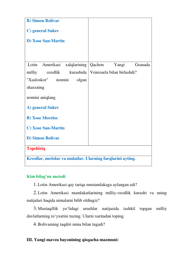 B) Simon Bolivar  
C) general Sukre  
D) Xose San-Martin 
 Lotin 
Amerikasi 
xalqlarining 
milliy 
ozodlik 
kurashida 
"Xasloskor" 
nomini 
olgan 
shaxsning  
nomini aniqlang.  
A) general Sukre  
B) Xose Morelos  
C) Xose San-Martin  
D) Simon Bolivar 
Qachon 
Yangi 
Granada 
Venesuela bilan birlashdi?  
Topshiriq 
Kreollar, metislar va mulatlar. Ularning farqlarini ayting. 
 
Kim bilag’on metodi 
1. Lotin Amerikasi qay tariqa mustamlakaga aylangan edi?  
2. Lotin Amerikasi mamlakatlarining milliy-ozodlik kurashi va uning 
natijalari haqida nimalarni bilib oldingiz? 
3. Mustaqillik yo‘lidagi urushlar natijasida tashkil topgan milliy 
davlatlarning ro‘yxatini tuzing. Ularni xaritadan toping. 
4. Bolivarning taqdiri nima bilan tugadi? 
 
III. Yangi mavzu bayonining qisqacha mazmuni:  
