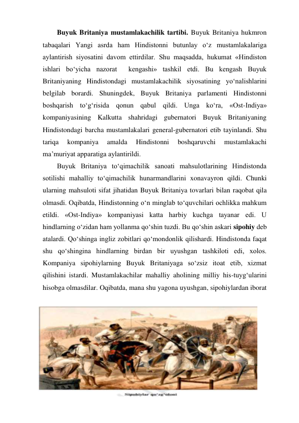 Buyuk Britaniya mustamlakachilik tartibi. Buyuk Britaniya hukmron 
tabaqalari Yangi asrda ham Hindistonni butunlay o‘z mustamlakalariga 
aylantirish siyosatini davom ettirdilar. Shu maqsadda, hukumat «Hindiston 
ishlari bo‘yicha nazorat  kengashi» tashkil etdi. Bu kengash Buyuk 
Britaniyaning Hindistondagi mustamlakachilik siyosatining yo‘nalishlarini 
belgilab borardi. Shuningdek, Buyuk Britaniya parlamenti Hindistonni 
boshqarish to‘g‘risida qonun qabul qildi. Unga ko‘ra, «Ost-Indiya» 
kompaniyasining Kalkutta shahridagi gubernatori Buyuk Britaniyaning 
Hindistondagi barcha mustamlakalari general-gubernatori etib tayinlandi. Shu 
tariqa 
kompaniya 
amalda 
Hindistonni 
boshqaruvchi 
mustamlakachi 
ma’muriyat apparatiga aylantirildi. 
Buyuk Britaniya to‘qimachilik sanoati mahsulotlarining Hindistonda 
sotilishi mahalliy to‘qimachilik hunarmandlarini xonavayron qildi. Chunki 
ularning mahsuloti sifat jihatidan Buyuk Britaniya tovarlari bilan raqobat qila 
olmasdi. Oqibatda, Hindistonning o‘n minglab to‘quvchilari ochlikka mahkum 
etildi. «Ost-Indiya» kompaniyasi katta harbiy kuchga tayanar edi. U 
hindlarning o‘zidan ham yollanma qo‘shin tuzdi. Bu qo‘shin askari sipohiy deb 
atalardi. Qo‘shinga ingliz zobitlari qo‘mondonlik qilishardi. Hindistonda faqat 
shu qo‘shingina hindlarning birdan bir uyushgan tashkiloti edi, xolos. 
Kompaniya sipohiylarning Buyuk Britaniyaga so‘zsiz itoat etib, xizmat 
qilishini istardi. Mustamlakachilar mahalliy aholining milliy his-tuyg‘ularini 
hisobga olmasdilar. Oqibatda, mana shu yagona uyushgan, sipohiylardan iborat 
