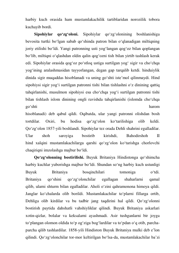 harbiy kuch orasida ham mustamlakachilik tartiblaridan norozilik tobora 
kuchayib bordi.  
Sipohiylar 
qo‘zg‘oloni. 
Sipohiylar 
qo‘zg‘olonining 
boshlanishiga 
bevosita turtki bo‘lgan sabab qo‘shinda patron bilan o‘qlanadigan miltiqning 
joriy etilishi bo‘ldi. Yangi patronning usti yog‘langan qog‘oz bilan qoplangan 
bo‘lib, miltiqni o‘qlashdan oldin qalin qog‘ozni tish bilan yirtib tashlash kerak 
edi. Sipohiylar orasida qog‘oz po‘stloq ustiga surtilgan yog‘ sigir va cho‘chqa 
yog‘ining aralashmasidan tayyorlangan, degan gap tarqalib ketdi. hinduiylik 
dinida sigir muqaddas hisoblanadi va uning go‘shti iste’mol qilinmaydi. Hind 
sipohiysi sigir yog‘i surtilgan patronni tishi bilan tishlashni o‘z dinining qattiq 
tahqirlanishi, musulmon sipohiysi esa cho‘chqa yog‘i surtilgan patronni tishi 
bilan tishlash islom dinining ongli ravishda tahqirlanishi (islomda cho‘chqa 
go‘shti 
harom 
hisoblanadi) deb qabul qildi. Oqibatda, ular yangi patronni olishdan bosh 
tortdilar. 
Oxiri, 
bu 
hodisa 
qo‘zg‘olon 
ko‘tarilishiga 
olib 
keldi. 
Qo‘zg‘olon 1857-yili boshlandi. Sipohiylar tez orada Dehli shahrini egalladilar. 
Ular 
shoh 
saroyiga 
bostirib 
kirishdi, 
Bahodirshoh 
II 
hind xalqini mustamlakachilarga qarshi qo‘zg‘olon ko‘tarishga chorlovchi 
chaqiriqni imzolashga majbur bo‘ldi. 
Qo‘zg‘olonning bostirilishi. Buyuk Britaniya Hindistonga qo‘shimcha 
harbiy kuchlar yuborishga majbur bo‘ldi. Shundan so‘ng harbiy kuch ustunligi 
Buyuk 
Britaniya 
bosqinchilari 
tomoniga 
o‘tdi. 
Britaniya 
qo‘shini 
qo‘zg‘olonchilar 
egallagan 
shaharlarni 
qamal 
qilib, ularni shturm bilan egalladilar. Aholi o‘zini qahramonona himoya qildi. 
Janglar ko‘chalarda olib borildi. Mustamlakachilar to‘plarni fillarga ortib, 
Dehliga olib kirdilar va bu tadbir jang taqdirini hal qildi. Qo‘zg‘olonni 
bostirish paytida dahshatli vahshiyliklar qilindi. Buyuk Britaniya askarlari 
xotin-qizlar, bolalar va keksalarni ayashmadi. Asir tushganlarni bir joyga 
to‘plangan olomon oldida to‘p og‘ziga bog‘lardilar va to‘pdan o‘q otib, parcha-
parcha qilib tashlardilar. 1858-yili Hindiston Buyuk Britaniya mulki deb e’lon 
qilindi. Qo‘zg‘olonchilar tor-mor keltirilgan bo‘lsa-da, mustamlakachilar ba’zi 
