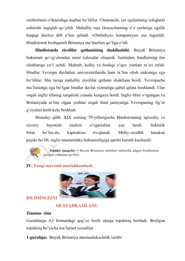 islohotlarni o‘tkazishga majbur bo‘ldilar. Chunonchi, yer egalarining soliqlarni 
oshirishi taqiqlab qo‘yildi. Mahalliy roja (knyaz)larning o‘z yerlariga egalik 
huquqi daxlsiz deb e’lon qilindi. «OstIndiya» kompaniyasi esa tugatildi. 
Hindistonni boshqarish Britaniya ma’murlari qo‘liga o‘tdi. 
Hindistonda ziyolilar qatlamining shakllanishi. Buyuk Britaniya 
hukumati qo‘zg‘olondan zarur xulosalar chiqardi. Jumladan, hindlarning ilm 
olishlariga yo‘l ochdi. Maktab, kollej va boshqa o‘quv yurtlari ta’sis etildi. 
Hindlar Yevropa davlatlari universitetlarida ham ta’lim olish imkoniga ega 
bo‘ldilar. Shu tariqa mahalliy ziyolilar qatlami shakllana bordi. Yevropacha 
ma’lumotga ega bo‘lgan hindlar davlat xizmatiga qabul qilina boshlandi. Ular 
orqali ingliz tilining tarqalishi yanada kengaya bordi. Ingliz tilini o‘rgangan va 
Britaniyada ta’lim olgan yoshlar orqali hind jamiyatiga Yevropaning ilg‘or 
g‘oyalari kirib kela boshladi. 
Shunday qilib, XIX asrning 70-yillarigacha Hindistonning iqtisodiy va 
siyosiy 
hayotida 
muhim 
o‘zgarishlar 
yuz 
berdi. 
Sekinlik 
bilan 
bo‘lsa-da, 
kapitalizm 
rivojlandi. 
Milliy-ozodlik 
harakati 
paydo bo‘lib, ingliz mustamlaka hukmronligiga qarshi kurash kuchaydi. 
 
IV. Yangi mavzuni mustahkamlash:                                 
BILIMINGIZNI
 
                           MUSTAHKAMLANG 
Zinama- zina 
Guruhlarga A3 formatdagi qog’oz berib ularga topshiriq beriladi. Berilgan 
topshiriq bo’yicha ma’lumot yozadilar 
1-guruhga:. Buyuk Britaniya mustamlakachilik tartibi 
 
