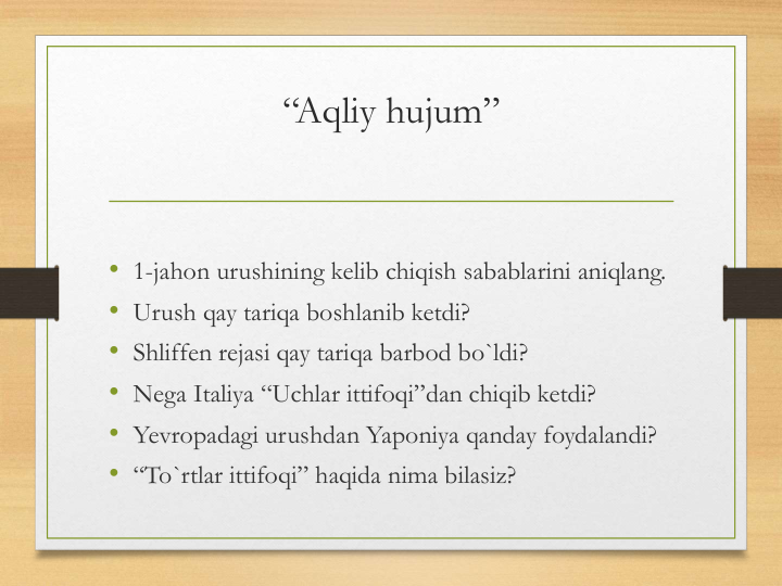 “Aqliy hujum”
• 1-jahon urushining kelib chiqish sabablarini aniqlang.
• Urush qay tariqa boshlanib ketdi?
• Shliffen rejasi qay tariqa barbod bo`ldi?
• Nega Italiya “Uchlar ittifoqi”dan chiqib ketdi?
• Yevropadagi urushdan Yaponiya qanday foydalandi?
• “To`rtlar ittifoqi” haqida nima bilasiz?
