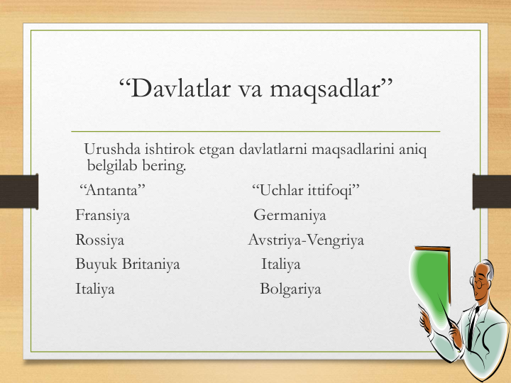 “Davlatlar va maqsadlar”
Urushda ishtirok etgan davlatlarni maqsadlarini aniq 
belgilab bering.
“Antanta”                         “Uchlar ittifoqi”      
Fransiya                             Germaniya
Rossiya                             Avstriya-Vengriya
Buyuk Britaniya                   Italiya
Italiya                                  Bolgariya                               
