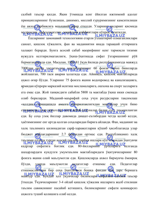  
 
салбий таъсир қилди. Яқин ўтмишда кенг ёйилган ижтимоий адолат 
принципларининг бузилиши, динимиз, миллий ғуруримизнинг камситилиши 
ёш авлод тарбиясига маънавий зарар етказди. Уларнинг аксарият қисмида 
мудроқлик, ҳафсаласизлик, лоқайдлик кайфиятлари кўпроқ кузатилди. 
Ёшларнинг замонавий технологияни етарли ўзлаштириб олмаганликлари 
саноат, қишлоқ хўжалиги, фан ва маданиятни янада тараққий еттиришга 
халақит берарди. Бунга асосий сабаб маорифнинг кенг тармоқли тизими 
вужудга келтирилмаганлиги, ўқиш-ўқитишда сифат ўзгаришининг рўй 
бермаганлигида еди. Масалан, 1980-81 ўқув йилида республикамизда мавжуд 
7000дан ортиқ умумтаълим мактабларининг 60 фоизи нобоп биноларда 
жойлашган, 700 таси авария ҳолатида еди. Айниқса, қишлоқ мактабларида 
аҳвол оғир бўлди. Уларнинг 75 фоизга яқини водопровод ва канализацияга, 
ярмидан кўпрори марказий иситиш мосламаларига, ошхона ва спорт залларига 
ега емас еди. Жой танқисдиги сабабли 5800 та мактабда ўқиш икки сменада 
олиб бориларди. Маданий-маърифий соҳа учун ресурсларни тақсимлаш 
«қолдиқ» принципида амалга оширилганлигидан мактаблар учун бино 
етишмасди, улар жиҳозлар, янги асбоб-ускуналар билан суст таъминланган 
еди. Бу соҳа узоқ йиллар давомида диққат-еътибордан четда қолиб келди, 
ҳаётимизнинг енг ортда қолган соҳаларидан бирига айланди. Фан, маданият ва 
халқ таълимига қилинадиган сарф-харажатларни қўшиб ҳисоблаганда улар 
бюджет маблағдарининг 2,7 фоизидан ортмас еди. Республикамиз халқ 
таълими олдида турган асосий таълим-тарбия ишлари кўп томондан ўқитувчи 
кадрлар 
сифатига 
боғлиқ 
еди. 
80-йилларнинг 
ўрталарига 
келганда 
шаҳарлардаги кундузги умумтаълим мактабларидаги ўқитувчиларнинг 80 
фоизга яқини олий маълумотли еди. Қишлоқларда ахвол бирмунча ёмонроқ 
бўлди, 
уларда 
маълумотли 
педагоглар 
етишмас 
еди. 
Педагоглар 
етишмаслигидан бир соҳа ўқитувчиси бошқа фандан ҳам дарс беришга 
мажбур еди. Бундай ҳол ўқувчилар билимлари сифатига салбий таъсир 
ўтказди. Ўқувчиларнинг 3-4 ойлаб қишлоқ хўжалик ишларига жалб етилиши 
таълим савиясининг пасайиб кетишига, билимларнинг сифати қониқарсиз 
аҳволга тушиб қолишига олиб келди. 
