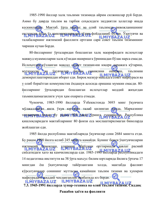  
 
1985-1990 йиллар халқ таълими тизимида айрим силжишлар руй берди. 
Аммо бу даврда таълим ва тарбия соҳасидаги зиддиятли ҳолатлар янада 
кескинлашди. Мактаб, ўрта махсус ва олий таълимда ривожланишнинг 
екстенсив йўли ўз имкониятларидан тўлиқ фойдаланиб бўлди. Ўқитувчи ва 
талабаларнинг ижтимоий фаоллиги ортгани сари совет таълим тизимининг 
чириши кучая борди. 
80-йилларнинг ўрталаридан бошланган халқ маорифидаги ислоҳотлар 
мавжуд муаммоларни халқ кўзидан яширишга ўринишдан бўлак нарса емасди. 
Ислоҳотдан кўзланган мақсад «совет тизими»ни юқори даражага кўтариш, 
мутахассис 
ва 
ўқувчилар 
билим 
савиясини 
ошириш, 
таълимни 
демократлаштиришдан иборат еди. Бироқ мазкур мақсадга совет мафкураси ва 
у олиб бораётган коммунистик ёндашув асосида еришиш мумкин емасди. 80-
йилларнинг 
ўрталаридан 
бошланган 
ислоҳотлар 
моддий 
жиҳатдан 
таъминланмаганлиги учун ҳам охирига етмади. 
Чунончи, 1985-1990 йилларда Ўзбекистонда 3693 минг ўқувчига 
мўлжалланган янги ўқув юртлари талаб қилинган ҳолда, Марказнинг 
топшириғи билан бу рақам 920 минг ўринга туширилди. Республика 
қишлоқларидаги мактабларнинг 80 фоизи еса мослаштирилмаган биноларда 
жойлашган еди. 
1985 йилда республика мактабларида ўқувчилар сони 2684 мингга етди. 
Бу рақам 1990 йилга келиб 245 мингга камайди. Бунинг боиси ўқитувчиларни 
ижтимоий ҳимоялаш, уларнинг обрўсини орттиришда давлат расмий 
сиёсатидаги хато ва камчиликларда еди. 1985-1990 йилларда республикадаги 
14 педагогика институти ва 38 ўрта махсус билим юртларида йилига ўртача 17 
мингдан 
ёш 
ўқитувчилар 
тайёрлангани 
холда, 
мактабда 
фаолият 
кўрсатувчилар сонининг муттасил камайиши таълим тизими ва ҳукмрон 
мафкурадаги жиддий чекланганлик оқибатида юз берди. 
7.3. 1945-1991 йилларда ҳунар-техника ва олий таълим тизими. Сиддиқ 
Ражабов ҳаёти ва фаолияти 
