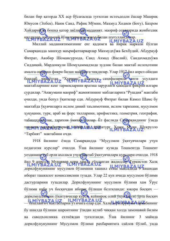  
 
билан бир қаторда ХХ аср бўсағасида туғилган истеъдодли ёшлар Машриқ 
Юнусов (Элбек), Наим Саид, Рафиқ Мўмин, Маҳмуд Ходиев (Боту), Бахром 
Хайдарий ва бошқа қатор зиёлилар маданият, маориф сохаларида жонбозлик 
қилдилар, ижтимоий йўналтирилган ижод билан шуғулландилар. 
Миллий маданиятимизнинг енг қадимги ва йирик маркази бўлган 
Самарқандда машхур маърифатпарварлар Махмудхўжа Бехбудий, Абдурауф 
Фитрат, Акобир Шомансурзода, Саид Ахмад (Васлий), Саидахмадхўжа 
Сиддиқий, Мардонқули Шомуҳаммадзода зудлик билан мактаб ислоҳотини 
амалга ошириш фикри билан майдонга чиқдилар. Улар 1917 йил апрел ойидан 
бошлаб чиқаётган “Ҳуррият” газетаси саҳифаларида янги усулдаги 
мактабларнинг кенг тармоқларини яратиш зарурлиги ҳакидаги фикрни илгари 
сурдилар. “Анжумани маориф” жамиятининг маблағларига “Рушдия” мактаби 
очилди, унда бепул ўқитилар еди. Абдурауф Фитрат билан Камол Шамс бу 
мактабда ўқувчиларга ислом диний таълимотини, ислом тарихини, мусулмон 
ҳуқуқини, турк, араб ва форс тилларини, арифметика, геометрия, география, 
табиацҳунослик, тарихни ўкитар едилар. Ёз фаслида Самарқанднинг ўзида 
таникли маърифатпарвар, шоир ва драматург Ҳожи Муин Шукрулло 
“Тарбият”  мактабини очди. 
1918 йилнинг ёзида Самарқандда “Мусулмон ўқитувчилари учун 
педагогик курслар” очилди. Ўша йилнинг кузида Тошкентда Тошкент 
уездининг туб ерли ахолиси учун мактаб ўқитувчилари курслари очилди. 1918 
йил 9 апрелда Мунаввар қори уйида тўпланган жадидлар Туркистон Халқ 
дорилфунунининг мусулмон бўлимини ташкил етиш мақсадида 9 кишидан 
иборат ташкилот комиссиясини тузади. Улар 22 кун ичида мусулмон бўлими 
дастурларини тузадилар. Дорилфунуннинг мусулмон бўлими хам Ўрус 
бўлими каби уч босқичдан иборат бўлиши белгиланди: юқори босқич — 
дорилмуаллимин (ўқитувчилар курси, кейинроқ олий ўқув юрти) ўрта босқич 
— бошланғич мактабларни ўз ичига олар еди. Халқ дорилфунуни таркибининг 
бу шаклда бўлиши шароитнинг ўзидан келиб чиққан холда замонавий билим 
ва 
саводхонликка 
ехтиёждан 
туғилганди. 
Ўша 
йилнинг 
3 
майида 
дорилфунунуннинг Мусулмон бўлими рахбариятига сайлов бўлиб, унда 
