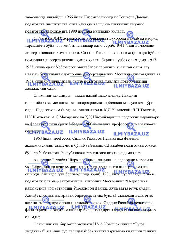  
 
лавозимида ишлайди. 1966 йили Низомий номидаги Тошкент Давлат 
педагогика институтига ишга қайтади ва шу институтнинг умумий 
педагогика кафедрасига 1990 йилгача мудирлик қилади. 
С.Ражабов ХИХ аср ва ХХ аср бошларида Бухорода мактаб ва маориф 
тараққиёти бўйича илмий изланишлар олиб бориб, 1941 йили номзодлик 
диссертациясини ҳимоя қилди. Сиддиқ Ражабов педагогика фанлари бўйича 
номзодлик диссертациясини ҳимоя қилган биринчи ўзбек олимидир. 1917-
1957 йиллардаги Ўзбекистон мактаблари тарихини ўрганган олим, шу 
мавзуга бағишланган докторлик диссертациясини Москвада ҳимоя қилди ва 
1958 йили биринчилардан бўлиб педагогика фанлари доктори илмий 
даражасини олди.  
Олимнинг қаламидан чиққан илмий мақолаларда ёшларни 
инсонийликка, меҳнатга, ватанпарварликка тарбиялаш мавзуси кенг ўрин 
олди. Педагог-олим бирқанча рисолаларида К.Д.Ушинский, Л.Н.Толстой, 
Н.К.Крупская, А.С.Макаренко ва Ҳ.Ҳ.Ниёзийларнинг педагогик қарашлари 
ва фаолиятларини ёритиб берди. 1960 йили унга профессор илмий унвони 
берилди. 
1968 йили профессор Сиддиқ Ражабов Педагогика фанлари 
академиясининг академиги бўлиб сайланди. С.Ражабов педагогика соҳаси 
бўйича Ўзбекистон Республикаси тарихидаги ягона академикдир. 
Академик Ражабов Шарқ донишмандларининг педагогик меросини 
ўқиб-ўрганиш ва кенг оммага танитишда жуда катта ишларни амалга 
оширди. Айниқса, ўзи боши-қошида юриб, 1986 йили рус тилида “Ўзбек 
педагогик фикрлар антологияси” китобини Москванинг “Педагогика” 
нашриётида чоп еттириши Ўзбекистон фанида жуда катта ютуқ бўлди. 
Ҳамдўстлик давлатларидан бирнечтасигина бундай салмоқли педагогик 
асарни  чоп еттира олганини ҳисобга олсак, Сиддиқ Ражабов педагогика 
фани тарихини беқиёс манбалар билан тўлдирган жуда катта ватанпарвар 
олимдир. 
Олимнинг яна бир катта меҳнати ЙА.А.Коменскийнинг “Буюк 
дидактика” асарини рус тилидан ўзбек тилига тарижима қилишни ташкил 
