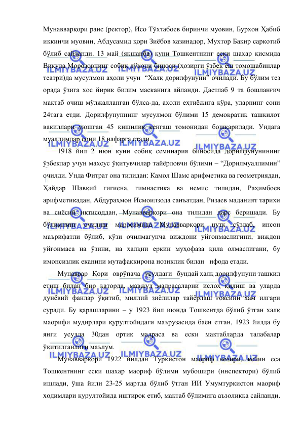  
 
Мунавварқори раис (ректор), Исо Тўхтабоев биринчи муовин, Бурхон Ҳабиб 
иккинчи муовин, Абдусамид қори Зиёбов хазинадор, Мухтор Бакир саркотиб 
бўлиб сайланди. 13 май (якшанба) куни Тошкентнинг ески шахар қисмида 
Викула Морозовнинг собиқ дўкони биноси (ҳозирги ўзбек ёш томошабинлар 
театри)да мусулмон аҳоли учун  “Халқ дорилфунуни” очилади. Бу бўлим тез 
орада ўзига хос йирик билим масканига айланди. Дастлаб 9 та бошланғич 
мактаб очиш мўлжалланган бўлса-да, ахоли еҳтиёжига кўра, уларнинг сони 
24тага етди. Дорилфунуннинг мусулмон бўлими 15 демократик ташкилот 
вакиллари уюшган 45 кишилик кенгаш томонидан бошқарилади. Ундага 
муаллимлар сони 18 нафарга етади. 
1918 йил 2 июн куни собиқ семинария биносида дорилфунунининг 
ўзбеклар учун махсус ўқитувчилар тайёрловчи бўлими – “Дорилмуаллимин” 
очилди. Унда Фитрат она тилидан: Камол Шамс арифметика ва геометриядан, 
Ҳайдар Шавқий гигиена, гимнастика ва немис тилидан, Раҳимбоев 
арифметикадан, Абдураҳмон Исмоилзода санъатдан, Ризаев маданият тарихи 
ва сиёсий иқтисоддан, Мунавварқори она тилидан дарс беришади. Бу 
бўлимнинг 
очилиш 
маросимида 
Мунавварқори 
нутқ 
сўзлаб, 
инсон 
маърифатли бўлиб, кўзи очилмагунча виждони уйғонмаслигини, виждон 
уйғонмаса на ўзини, на халқни еркин муҳофаза қила олмаслигани, бу 
имонсизлик еканини мутафаккирона нозиклик билан   ифода етади. 
Мунаввар   Қори   оврўпача   усулдаги   бундай халқ дорилфунуни ташкил 
етиш билан бир қаторда, мавжуд мадрасаларни ислоҳ қилиш ва уларда 
дунёвий фанлар ўқитиб, миллий зиёлилар тайёрлаш ғоясини хам илгари 
суради. Бу қарашларини – у 1923 йил июнда Тошкентда бўлиб ўтган халқ 
маорифи мудирлари қурултойидаги маърузасида баён етган, 1923 йилда бу 
янги усулда 30дан ортиқ мадраса ва ески мактабларда талабалар  
ўқитилганлиги маълум. 
Мунавварқори 1922 йилдан Туркистон маориф нозири, кейин еса 
Тошкентнинг ески шахар маориф бўлими мубошири (инспектори) бўлиб 
ишлади, ўша йили 23-25 мартда бўлиб ўтган ИИ Умумтуркистон маориф 
ходимлари қурултойида иштирок етиб, мактаб бўлимига аъзоликка сайланди. 
