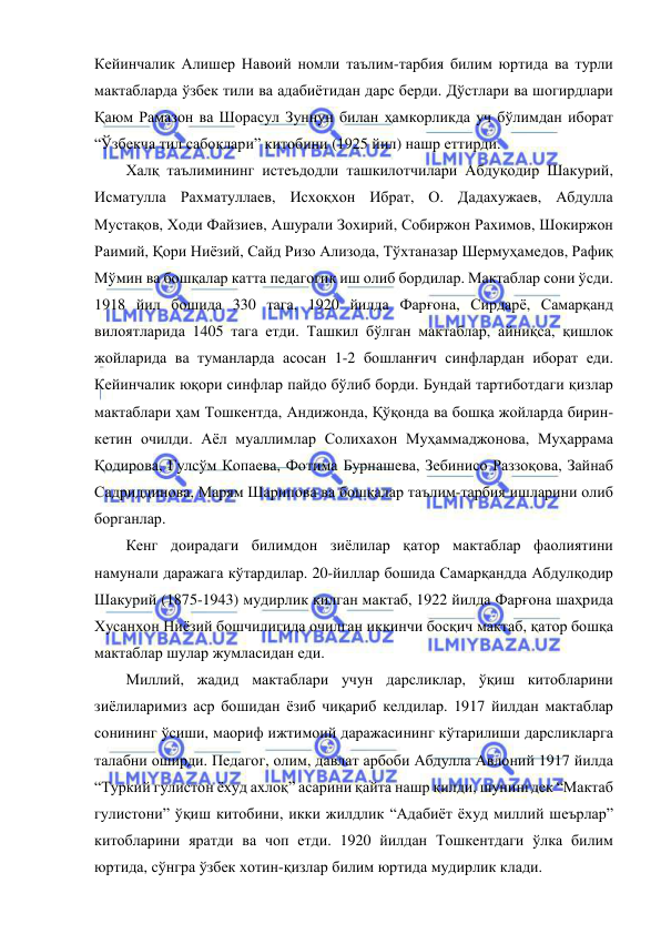  
 
Кейинчалик Алишер Навоий номли таълим-тарбия билим юртида ва турли 
мактабларда ўзбек тили ва адабиётидан дарс берди. Дўстлари ва шогирдлари 
Қаюм Рамазон ва Шорасул Зуннун билан ҳамкорликда уч бўлимдан иборат 
“Ўзбекча тил сабоқлари” китобини (1925 йил) нашр еттирди. 
Халқ таълимининг истеъдодли ташкилотчилари Абдуқодир Шакурий, 
Исматулла Рахматуллаев, Исхоқхон Ибрат, О. Дадахужаев, Абдулла 
Мустақов, Ходи Файзиев, Ашурали Зохирий, Собиржон Рахимов, Шокиржон 
Раимий, Қори Ниёзий, Сайд Ризо Ализода, Тўхтаназар Шермуҳамедов, Рафиқ 
Мўмин ва бошқалар катта педагогик иш олиб бордилар. Мактаблар сони ўсди. 
1918 йил бошида 330 тага, 1920 йилда Фарғона, Сирдарё, Самарқанд 
вилоятларида 1405 тага етди. Ташкил бўлган мактаблар, айниқса, қишлок 
жойларида ва туманларда асосан 1-2 бошланғич синфлардан иборат еди. 
Кейинчалик юқори синфлар пайдо бўлиб борди. Бундай тартиботдаги қизлар 
мактаблари ҳам Тошкентда, Андижонда, Қўқонда ва бошқа жойларда бирин-
кетин очилди. Аёл муаллимлар Солихахон Муҳаммаджонова, Муҳаррама 
Қодирова, Гулсўм Копаева, Фотима Бурнашева, Зебинисо Раззоқова, Зайнаб 
Садриддинова, Марям Шарипова ва бошқалар таълим-тарбия ишларини олиб 
борганлар. 
Кенг доирадаги билимдон зиёлилар қатор мактаблар фаолиятини 
намунали даражага кўтардилар. 20-йиллар бошида Самарқандда Абдулқодир 
Шакурий (1875-1943) мудирлик қилган мактаб, 1922 йилда Фарғона шаҳрида 
Хусанхон Ниёзий бошчилигида очилган иккинчи босқич мактаб, қатор бошқа 
мактаблар шулар жумласидан еди. 
Миллий, жадид мактаблари учун дарсликлар, ўқиш китобларини 
зиёлиларимиз аср бошидан ёзиб чиқариб келдилар. 1917 йилдан мактаблар 
сонининг ўсиши, маориф ижтимоий даражасининг кўтарилиши дарсликларга 
талабни оширди. Педагог, олим, давлат арбоби Абдулла Авлоний 1917 йилда 
“Туркий гулистон ёхуд ахлоқ” асарини қайта нашр қилди, шунингдек “Мактаб 
гулистони” ўқиш китобини, икки жилдлик “Адабиёт ёхуд миллий шеърлар” 
китобларини яратди ва чоп етди. 1920 йилдан Тошкентдаги ўлка билим 
юртида, сўнгра ўзбек хотин-қизлар билим юртида мудирлик клади. 
